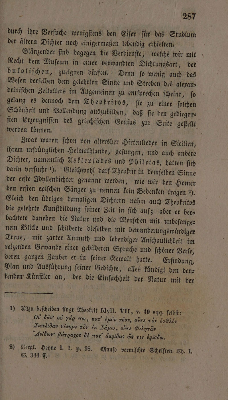 ? Ä 22087 durch ihre Verſuche wenigſtens den Eifer fuͤr das Studium der Altern Dichter noch einigermaßen lebendig erhielten. Glaͤnzender ſind dagegen die Verdienſte, welche wir mit Recht dem Muſeum in einer verwandten Dichtungsart, der bukoliſchen, zueignen duͤrfen. Denn ſo wenig auch das Weſen derſelben dem gelehrten Sinne und Streben des alexan⸗ driniſchen Zeitalters im Allgemeinen zu entſprechen ſcheint, ſo gelang es dennoch dem Theokritos, ſie zu einer ſolchen Schoͤnheit und Vollendung auszubilden, daß ſie den gediegen⸗ ſten Erzeugniſſen des griechiſchen Genius zur Seite geſtellt werden koͤnnen. | Zwar waren ſchon von altersher Hirtenlieder in Sicilien, ihrem urſruͤnglichen Heimathlande, geſungen, und auch andere Dichter, namentlich Asklepjades und Philetas, hatten ſich darin verſucht ). Gleichwohl darf Theokrit in demſelben Sinne der erſte Idyllendichter genannt werden, wie wir den Homer den erſten epiſchen Saͤnger zu nennen kein Bedenken tragen 2). Gleich den uͤbrigen damaligen Dichtern nahm auch Theokritos die gelehrte Kunſtbildung ſeiner Zeit in ſich auf; aber er beo— bachtete daneben die Natur und die Menſchen mit unbefanges nem Blicke und fihilderte dieſelben mit bewunderungswürdiger Treue, mit zarter Anmuth und lebendiger Anſchaulichkeit im reizenden Gewande einer gebildeten Sprache und ſchoͤner Verſe, deren ganzen Zauber er in ſeiner Gewalt hatte. Erfindung, Plan und Ausführung ſeiner Gedichte, alles kündigt den den⸗ kenden Kuͤnſtler an, der die Einfachheit der Natur mit der | 1) Allzu beſcheiden ſingt Theokrit Idyll. VII, v. 40 sqq. ſelbſt: O da 0v ydo mu, dar s h⁰ονν v00v, o Tv Eodldv Zineſlò n viamuı 2d E Zaun, ours ,L Asidow‘ Bargayos dd nor’ angidas ws Tıs sq . 2) Vergl. Heyne 1. I. p. 98. Manſo vermiſchte Schriften Th. I.