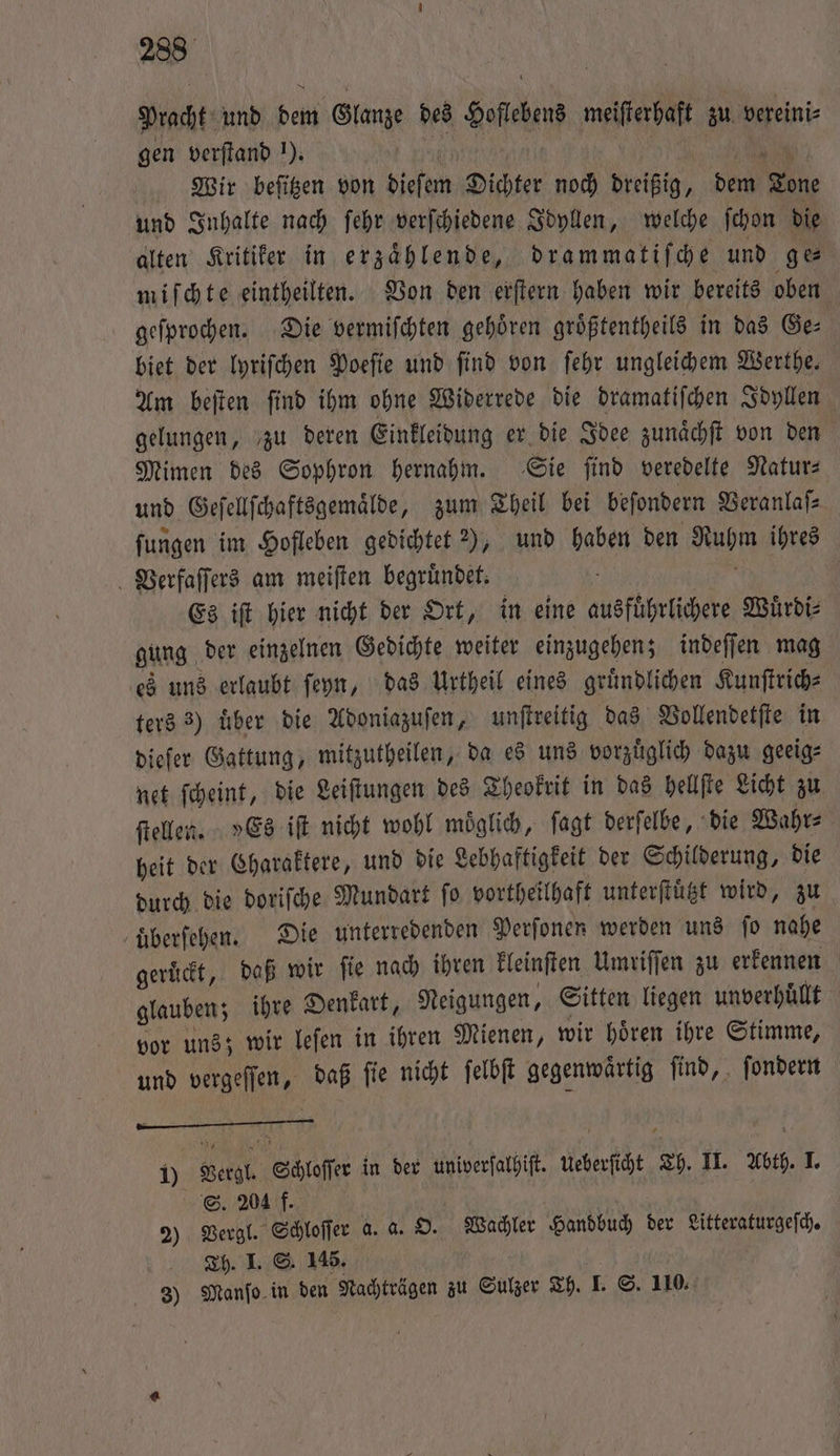Pracht und dem Glanze des Hoflebens meiſterhaft zu vereini⸗ gen verſtand J). W 446 | | NN Wir beſitzen von dieſem Dichter noch dreißig, dem Tone und Inhalte nach ſehr verſchiedene Idyllen, welche ſchon die alten Kritiker in erzählende, drammatiſche und ge miſchte eintheilten. Von den erſtern haben wir bereits oben geſprochen. Die vermiſchten gehoͤren groͤßtentheils in das Ge— biet der lyriſchen Poeſie und find von ſehr ungleichem Werthe. Am beiten find ihm ohne Widerrede die dramatiſchen Idyllen gelungen, zu deren Einkleidung er die Idee zunaͤchſt von den Mimen des Sophron hernahm. Sie ſind veredelte Natur— und Geſellſchaftsgemaͤlde, zum Theil bei beſondern Veranlaſ⸗ ſungen im Hofleben gedichtet ), und haben den Ruhm ihres Verfaſſers am meiſten begruͤndet. b a Es iſt hier nicht der Ort, in eine ausfuͤhrlichere Wuͤrdi⸗ gung der einzelnen Gedichte weiter einzugehen; indeſſen mag es uns erlaubt ſeyn, das Urtheil eines gründlichen Kunſtrich⸗ ters 3) uͤber die Adoniazuſen, unſtreitig das Vollendetſte in ieſer Gattung, mitzutheilen, da es uns vorzuͤglich dazu geeig⸗ net ſcheint, die Leiſtungen des Theokrit in das hellſte Licht zu ſtellen. »Es iſt nicht wohl moͤglich, ſagt derſelbe, die Wahr⸗ heit der Charaktere, und die Lebhaftigkeit der Schilderung, die durch die doriſche Mundart ſo vortheilhaft unterſtuͤtzt wird, zu uͤberſehen. Die unterredenden Perfonen werden uns ſo nahe geruͤckt, daß wir ſie nach ihren kleinſten Umriſſen zu erkennen glauben; ihre Denkart, Neigungen, Sitten liegen unverhuͤllt vor uns; wir leſen in ihren Mienen, wir hoͤren ihre Stimme, und vergeſſen, daß ſie nicht ſelbſt gegenwaͤrtig ſind, ſondern . 1) Vergl. Schloſſer in der univerſalhiſt. Ueberſicht Th. II. Abth. I. S. 204 f. | 2) Vergl. Schloſſer a. a. O. Wachler Handbuch der Litteraturgeſch. Ch. I. S. 145. | 3) Manſo in den Nachträgen zu Sulzer Th. I. S. 110.