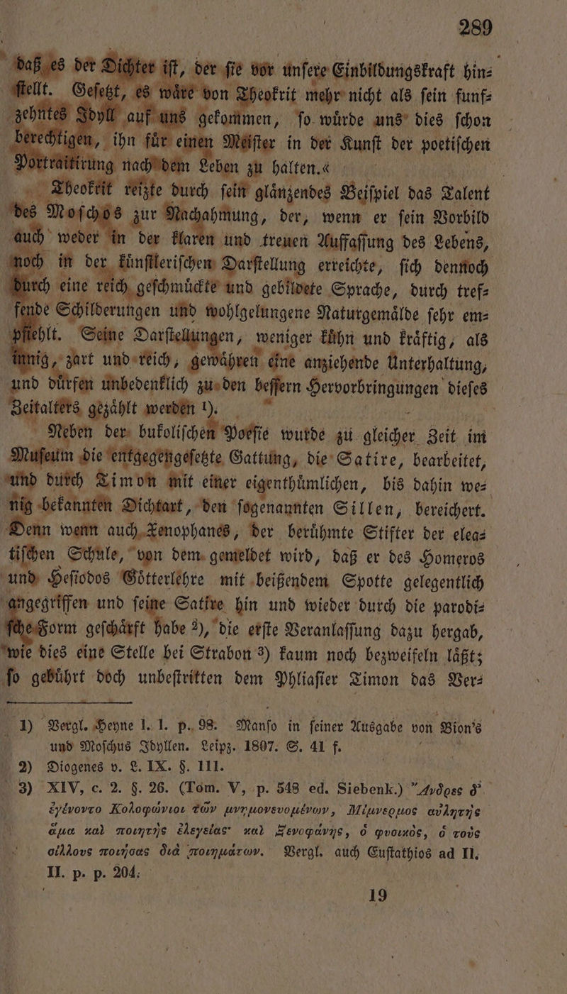 er if ee vor unſere Einbildungskraft hin⸗ ſtellt. Geſetzt, es wäre eokrit mehr nicht als ſein funf⸗ zehntes Idy auf u Beth men, ſo wuͤrde uns dies ſchon berechtig mi N en Meiſter in der Kunſt der poetiſchen Portr g m N eben zu halten. | Tbeoktit reizte durch fein | glänzendes Beifpiel das Talent bes chos zur Na hmung, der, wenn er ſein Vorbild 8 wan in der klaren und treuen Auffaſſung des Lebens, noch kuͤnſtleriſchen Darſtellung erreichte, ſich dennoch durck eine ine ns e dns Selle Sprache, durch 0 e Seine Darſtellu en, weniger kuͤhn und kraͤftig, als innig, zart W gen ihren eine anziehende Unterhaltung, und durfen unbedenklich zu den beſſern Herverbrengungen dieſes Ahaus gezählt werden 19. | eben der bukoliſchen Poeſie wurde zu 1 Zeit im Paket die entgegengeſetzte Gattung, die Satire, bearbeitet, und durch Lim vn mit einer eigenthuͤmlichen, bis dahin we⸗ 10 bekannten Dichtart, den ſogenannten Sillen, bereichert. enn wenn auch Kenophanes, der berühmte Stifter der elea⸗ tl en Schule, von dem gemeldet wird, daß er des Homeros und Heſiodos Goͤtterlehre mit beißendem Spotte gelegentlich angegriffen und ſeine Satire hin und wieder durch die parodi⸗ ſche Form geſchaͤrft habe 2), die erſte Veranlaſſung dazu hergab, wie dies eine Stelle bei Strabon 2) kaum noch bezweifeln laͤßt; fo gebührt 8 unbeſtritten dem Phliaſier Timon das Ver⸗ 1) Vergl. Heyne 1.1. p. 98. Mano in ſeiner Ausgabe von Bin und Moſchus Idyllen. Leipz. 1807. S. 41 f. 2) Diogenes v. L. IX. F. III. c | Hi 3) XIV, c. 2. F. 26. (Tom. V, p. 548 ed. Siebenk.) ”Avdoss &amp; &amp;y&amp;vovro Kohoywrıoı Tov urrhionevofitrom, Miuveguos un oua nal momens Eheysias na) Hevopavıs, 6 ꝙpον,e, &amp; rode oihAovs moımoas ord Moımuarov. Vergl. auch Euſtathios ad II. II. p. p. 204. b 19