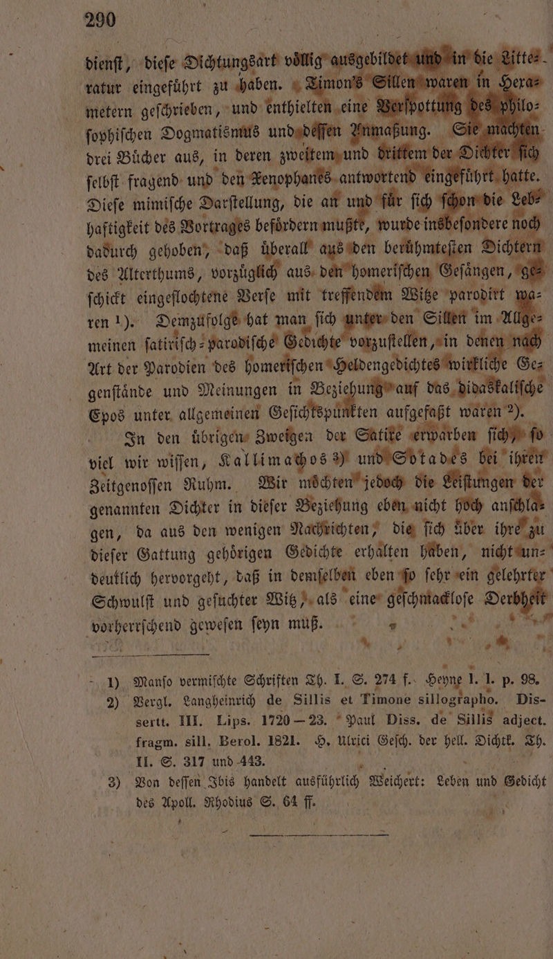 U 290 1 0 dienſt, dieſe Dichtungsart e ldet und in die itte. ratur eingefuͤhrt zu haben. Timon's metern geſchrieben, und enthielte eine 9 ſophiſchen Dogmatismus und deſſen Anm drei Bücher aus, in deren zweitem und ſelbſt fragend und den Kenophanes antworte Dieſe mimiſche Darſtellung, die an u für ſich ſche haftigkeit des Vortrages e tsbeſo dere noch dadurch gehoben, daß überall! aus den berühmteſten Dichter 5 des Alterthums, vorzüglich aus den homeriſchen Geſaͤngen, ges ſchickt eingeflochtene Verſe mit treffendem Witze parodirt 1 ren 1). Demzufolge hat man ſich ae den Site im Allge⸗ meinen ſatiriſch⸗ parodiſche Gedichte vorzustellen „in dene nach Art der Parodien des homeriſchen Heldengedichtes wirkli &gt; Ges genftände und Meinungen in a den den ee Epos unter allgemeinen Geſichtspunkten aufgefaßt waren 2). In den ubrigen Zweigen der Satite erwarben ſich, ſo viel wir wiſſen, Kallimachos ) und Sdtades bei ihren Zeitgenoſſen Ruhm. Wir mochten jedoch die Leitungen ber genannten Dichter in dieſer Beziehung eben nicht hoch anſchl gen, da aus den wenigen Nachrichten, die ſich Aber ihre zu dieſer Gattung gehörigen Gedichte erhalten haben, nicht un⸗ deutlich hervorgeht, daß in demſelben eben ſo ſehr ein aa Schwulſt und geſuchter Witz, als eine geſchmackloſe De vorherrſchend geweſen ſeyn muß. . „ 0 1) Manſo vermiſchte Schriften Th. I. S. 274 f. Heyne l. 1. p. 98. 2) Vergl. Langheinrich de Sillis et Timone sillographo. Dis- sertt. III. Lips. 1720 — 23. Paul Diss. de Sillis adject. fragm. sill, Berol. 1821. H. Ulrici Gefch. der heil. Dichtk. Th. II. S. 317 und 443. e 5 ON., 3) Von deſſen Ibis handelt ausführlich Weichert: Leben und Gedicht des Apoll. Rhodius S. 64 ff. N * 65 1 2 * 58 — —— — —