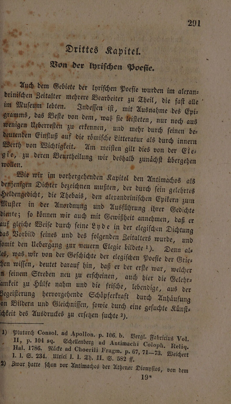 . RR | „ f h 0 ci | % 8 * 00 2 8 2 e 7 4 Drittes Kapitel. | AR Von der lyriſchen Poeſie. e . ö . f MN Auch dem Gebiete der lyriſchen Poeſie wurden im alexan⸗ driniſchen Zeitalter mehrere Bearbeiter zu Theil, die faſt alle im Muſeum lebten. Indeſſen iſt, mit Ausnahme des Epi⸗ gramms, das Beſte von dem, was ſie leiſteten, nur noch aus wenigen Ueberreſten zu erkennen, und mehr durch ſeinen be⸗ deutenden Einfluß auf die roͤmiſche Litteratur als durch innern Werth von Wichtigkeit. Am meiſten gilt dies von der Ele⸗ gie, zu deren Beurtheilung wir deshalb zunaͤchſt uͤbergehen n. »* 4 N Wie wir im vorhergehenden Kapitel den Antimachos als denjenigen Oichter bezeichnen mußten, der durch ſein gelehrtes Heldengedicht, die Thebais, den alexandriniſchen Epikern zum x diente; fo koͤnnen wir auch mit Gewißheit annehmen, daß er das Vorbild ſeines und des folgenden Zeitalters wurde, und ſomit den Uebergang zur neuern Elegie bildete n). Denn al— es, was wir von der Geſchichte der elegiſchen Poeſie der Grie⸗ hen wiſſen, deutet darauf hin, daß er der erſte war, welcher u feinem Streben neu zu erſcheinen, auch hier die Gelehr⸗ amkeit zu Huͤlfe nahm und die friſche, lebendige, aus der egeiſterung hervorgehende Schoͤpferkraft durch Anhaͤufung 5 Bildern und Gleichniſſen, ſowie durch eine geſuchte Kuͤnſt⸗ chkeit des Ausdruckes zu erſetzen ſuchte 2). J * II, p. 104 8. Schellenberg ad Antimachi Coloph. Relig. Hal. 1786. Näcke ad Choerili Fragm. P. 67, 71-73. Weichert Zgqar hatte ſchon vor Antimachos der Athener Dionyſtos, von dem 0 f 19 * . -