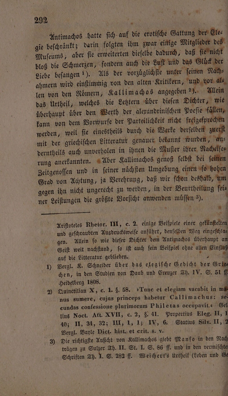 Antimachos hatte ſich auf die erotiſche Gattung der Ele⸗ gie beſchraͤnkt; darin folgten ihm zwar einige Mitglieder des Muſeums, aber ſie erweiterten dieſelbe dadurch, daß ſie nicht bloß die Schmerzen, ſondern auch die Luſt und das Gluͤck der Liebe beſangen 1). Als der vorzüglichſte unter ſeinen Nach⸗ ahmern wird einſtimmig von den alten Kritikern, und vor al⸗ len von den Roͤmern, Kallimachos angegeben 2). Allein das Urtheil, welches die Letztern uͤber dieſen Dichter, wie überhaupt uͤber den Werth der alexandriniſchen Poeſie Fallen, kann von dem Vorwurfe der Parteilichkeit nicht freigeſprochen werden, weil ſie einestheils durch die Werke derſelben zuerſt mit der griechiſchen Litteratur genauer bekannt wurden, an⸗ derntheils auch unverholen in ihnen die Muſter ihrer Nacheife⸗ rung anerkannten. Aber Kallimachos genoß ſelbſt bei ſeinen Zeitgenoſſen und in feiner naͤchſten Umgebung, einen ſo hohen Grad von Achtung, ja Verehrung, daß wir ſchon deshalb, um gegen ihn nicht ungerecht zu werden, in der Beurtheilung ſei⸗ ner Leiſtungen die groͤßte Vorſicht anwenden muͤſſen 3). \ i | i i u Ariftoteles Rhetor. III, c. 2. einige Beiſpiele einer gekünſtelten und geſchraubten Ausdrucksweiſe anführt, denſelben Weg eingeſchla⸗ gen. Allein ſo wie dieſer Dichter dem Antimachos überhaupt an Geiſt weit nachſtand, ſo iſt auch ſein Beiſpiel ohne allen Einfluß auf die Litteratur geblieben. RU 5 1 7 1) Vergl. K. Schneider über das elegiſche Gedicht der Grit chen, in den Studien von Daub und Greuzer Th. IV. S. 51 ff. Heidelberg 1808. RN | 1 2) Quinctilian X, c. 1. $. 58. Tune et elegiam vacabit in md nus sumere, cujus princeps habetur Callimachus: se cundas confessione plurimorum Philetas occupavit.c Gel lius Noct. Att. XVII, c. 2, &amp;. 41. Propertius Eleg. II, 1 40; II, 34, 32; III, 1, 1; IV, 6. Statius Silv. II, 2 Vergl. Bayle Dict. hist. et crit. s. v. 3 Die richtigſte Anſicht von Kallimachos giebt Manf o in den Nach trägen zu Sulzer Th. II. St. I. S. 86 ff. und in den vermiſchtet Schriften Th. I. S. 282 fl. Weichert's urtheil (Leben und Ge 3 —
