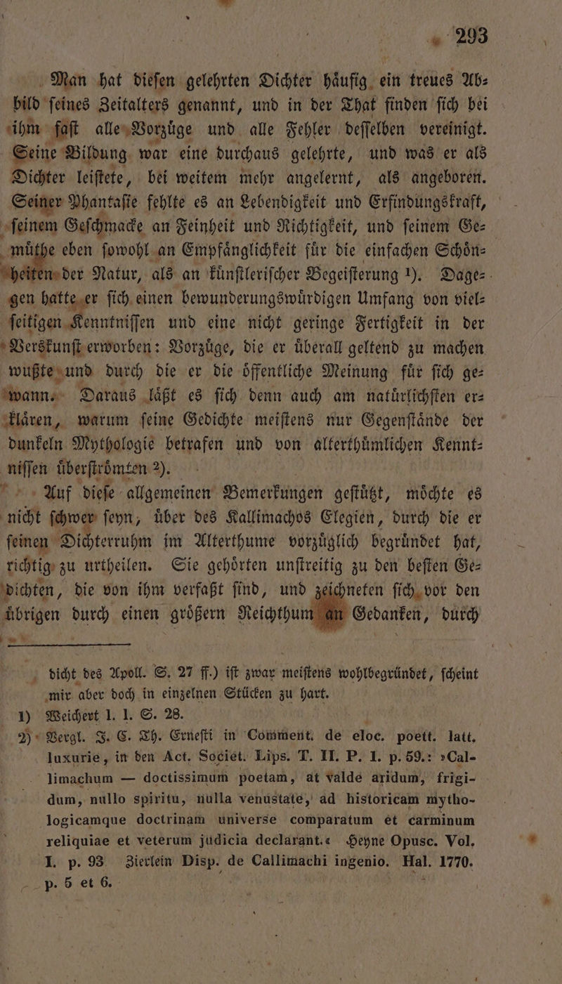 Man hat dieſen gelehrten Dichter Häufig, ein treues Ab⸗ bild ſeines Zeitalters genannt, und in der That finden ſich bei ihm faſt alle Vorzüge und alle Fehler deſſelben vereinigt. Seine Bildung war eine durchaus gelehrte, und was er als Dichter leiſtete „ bei weitem mehr angelernt, als angeboren. Seiner Phantaſie fehlte es an Lebendigkeit und Erfindungskraft, ee Geſchmacke an Feinheit und Richtigkeit, und feinem Ge: e eben ſowohl an Empfaͤnglichkeit fuͤr die einfachen Schoͤn⸗ a n der Natur, als an kuͤnſtleriſcher Begeiſterung ). Dage⸗ gen hatte er ſich einen bewunderungswuͤrdigen Umfang von viel⸗ ſeitigen Kenntniſſen und eine nicht geringe Fertigkeit in der Verskunſt erworben: Vorzuͤge, die er uͤberall geltend zu machen wußte und durch die er die oͤffentliche Meinung fuͤr ſich ge⸗ wann. Daraus laͤßt es ſich denn auch am natuͤrlichſten er: klaͤren, warum ſeine Gedichte meiſtens nur Gegenſtaͤnde der dunkeln Mythologie betrafen und von alterthüͤmlichen Kennt⸗ een überſtroͤmten 4): Auf dieſe allgemeinen Bemerkungen geſtuͤtzt, möchte es nicht ſchwer ſeyn, uͤber des Kallimachos Elegien, durch die er ſeinen Dichterruhm im Alterthume vorzuͤglich begruͤndet hat, richtig zu urtheilen. Sie gehoͤrten unſtreitig zu den beſten Ge⸗ di chten, die von ihm verfaßt ſind, und zeichneten ſich vor den übrigen durch einen größern Reichthum an Gedanken, durch . dicht des Apoll. S. 27 ff.) iſt zwar meiſtens wohlbegründet, ſcheint mir aber doch in einzelnen Stücken zu hart. N. 1) 5 1. S. 28. | 2) Vergl. . Th. Erneſti in Comment. de eloe. poett. latt. kae in den Act. Societ. Lips. T. II. P. 1. p. 59.: »Cal- limachum — doctissimum poetam, at valde aridum, friei- dum, nullo spiritu, nulla venustate, ad historicam mytho- logicamque doctrinam universe comparatum et carminum reliquiae et veterum judicia declarant. 4 Heyne Opusc. Vol, I. p. 93 Zierlein 8 de Callimachi ingenio. Hal. 1770.