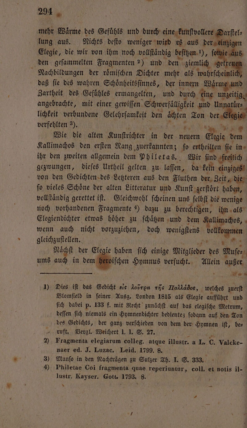 mehr Waͤrme des Gefühls und durch eine kunſtvollere Darſtel⸗ lung aus. Nichts deſto weniger wird 28 aus der einzigen Elegie, die wir von ihm noch vollſtaͤndig beſttzen ), f s den geſammelten Fragmenten 2) und den ziemlich getre Nachbildungen der roͤmiſchen Dichter mehr als wahrſcheinlick daß ſie des wahren Schoͤnheitsſinnes, der innern Se | Zartheit des Gefuͤhles ermangelten, und durch eine unzeitig. angebrachte, mit einer gewiſſen Schwerfälligkeit und Un lichkeit verbundene Gelehrſamkeit den 375 Ton —— verfehlten 3). Wie die alten Kunſtrichter in 1 neuern Elegie dem Kallimachos den erften Rang zuerkannten; ſo ertheilten ſie in ihr den zweiten allgemein dem Philetas. Wir ſind freilich gezwungen, dieſes Urtheil gelten zu: laſſen, da kein einziges von den Gedichten des Letzteren aus den Fluthen der Zeit, die ſo vieles Schoͤne der alten Litteratur und Kunſt zerſtoͤrt haben, vollſtaͤndig gerettet iſt. Gleichwohl ſcheinen uns ſelbſt die wenige noch vorhandenen Fragmente ) dazu zu berechtigen, ihn als Elegiendichter etwas hoͤher zu ſchaͤtzen und dem Kallimachos, f wenn auch nicht vorzuziehen, doch wenigſtens e gleichzuſtellen. Naͤchſt der Elegie haben ſich einige Mitglieder des Muse ums RR in en ie Hymnus verſucht. Allein außer es 1) Dies iſt das Gedicht eis Aovrou rij Halldòos, welches zuerſt Blomfield in feiner Ausg. London 1815 als Elegie aufführt und ſich dabei p. 133 f. mit Recht zunächſt auf das elegiſche Metrum, deſſen ſich niemals ein Hymnendichter bedientez ſodann auf den Ton des Gedichts, der ganz verſchieden von dem der Hymnen iſt, be⸗ ruft. Vergl. Weichert 1. 1. S. 27. 2) Fragmenta elegiarum colleg. atque illustr. a L. c. Valcke- naer ed. J. Luzac. Leid. 1799. 8. 3) Manſo in den Nachträgen zu Sulzer Th. I. S. 333. | 4) Philetae Coi fragmenta quae reperiuntur, coll. et notis il- lustr. Kayser. n 8 8. * —