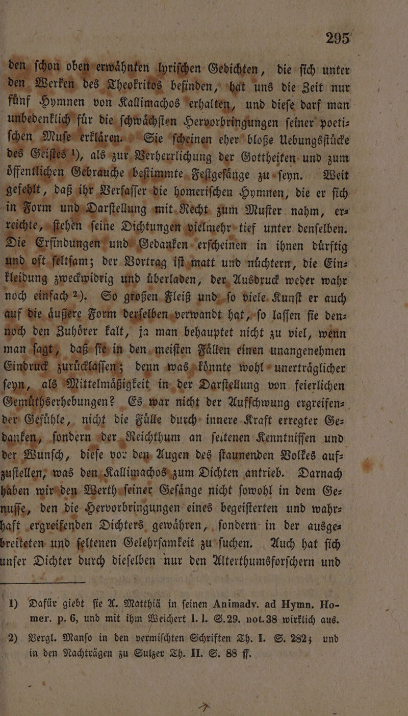 ede en want, tie ſich unter den Werk N befinden, hat uns die Zeit nur fü nen von Kallimachos erhalten, und dieſe darf man unbedenklich für die ſchwaͤchſten Hervorbringungen ſeiner poeti⸗ ki Ben Mule erer, Se ſcheinen eher bloße Uebungsſtuͤcke des Geiſtes ), als zur Verherrlichung der Gottheiten und zum lichen Gebrauche beſtimmte Feſtgeſänge zu ſeyn. Weit er - e Beirat „ Hymnen, die er ſich rm arſtellung mit R echt zum Muſter nahm, er⸗ rei te ne ſeine Dichtungen oielmehr tief unter denſelben. Die e Erft ndungen und Gedanken erſcheinen in ihnen duͤrftig und oft ſeltſam; ; der Vortrag iſt matt und nüchtern, die Ein⸗ kleidung zweckwidrig und überladen, der Ausdruck weder wahr noch einfach 2). So großen Fleiß und ſo viele Kunſt er auch au f die äußere Form derſelben verwandt hat, ſo laſſen ſie den⸗ 1 Zuhoͤrer kalt, ja man behauptet nicht zu viel, wenn ſagt, ſie in den meiſten Faͤllen einen unangenehmen nd ud zurlaclaſſen; denn was konnte wohl unertraͤglicher ſeyn, als Mittelmäßigkeit in in der Darſtellung von feierlichen muͤthserhebungen? Es war nicht der Aufſchwung ergreifen⸗ der Gefuͤhle, nicht die Fuͤlle durch innere Kraft erregter Ge: danken, ſondern der Reichthum an ſeitenen Kenntniſſen und der Wunſch, dieſe vor den Augen des ſtaunenden Volkes auf⸗ zuſtellen, was den Kallimachos zum Dichten antrieb. Darnach haben wir den Werth ſeiner Geſaͤnge nicht ſowohl in dem Ge⸗ nuſſe, den die Hervorbringungen eines begeiſterten und wahr⸗ haft ergreifenden Dichters gewaͤhren, ſondern in der ausge⸗ breiteten und ſeltenen Gelehrſamkeit zu ſuchen. Auch hat ſich unſer Dichter durch ale nur den Alterthumsforſchern und 124 Pi nod ) Dafür giebt fie A. l. Matthi i mer. p. 6, und mit ihm Weichert 1.1. S. 29. not. 38 wirklich aus. 2) Vergl. Manſo in den ve miſchten Schriften Th. I. S. 282; und | in den Nachträgen zu Sulzer Th. II. S. 88 f. a