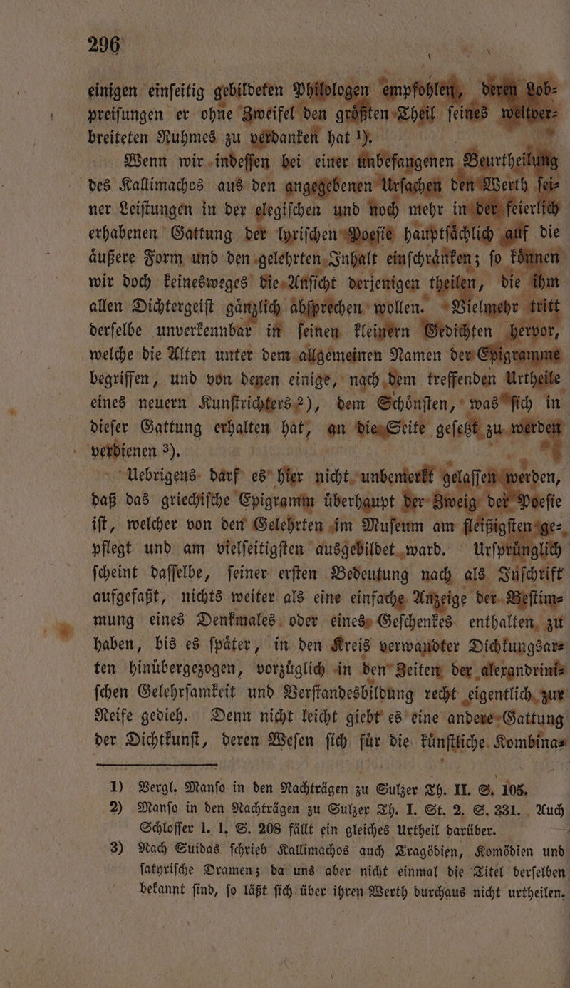 W. . einigen einſeitig genen Pölblogen Jure „ preiſungen er ohne Zweifel den gr sten Theil \ breiteten Ruhmes zu verdanken hat )), My, Wenn wir indeſſen bei einer keene Bar ng des Kallimachos aus den angegebenen Urſachen en Wei 5 ſei 500 feierlich ner Leiſtungen in der elegiſchen und noch r mehr Ar er erhabenen Gattung der lyriſchen Poeſie hauptſächlich auf äußere Form und den gelehrten Inhalt einfchränfen; De; n wir doch keinesweges 8 derjenigen t ie 10 allen Dichtergeiſt gaͤnz lich a en wollen. | telmepe derſelbe unverkennbar in ar kleinern Wecken 2 welche die Alten unter dem allgemeinen Namen der E ramme begriffen, und von denen einige, nach dem treffenden urtheile eines neuern Kunſtrichters 2), dem Schoͤnſten, was ſich in dieſer Gattung alten hat, or die Stite e. | vehbienen 3), | Uebrigens darf es hier picture galaſſ n daß das griechiſche Epigramm uͤberhaupt der Zweig del Pe | | ift, welcher von den Gelehrten im Muſeum am f. ßigſten ge⸗ pflegt und am vielſeitigſten ausgebildet ward. Urſpruͤnglich ſcheint daſſelbe, ſeiner erſten Bedeutung nach als Juſchrift aufgefaßt, nichts weiter als eine einfache umgeige der Beſtim⸗ mung eines Denkmales oder eines Geſchenkes enthalten zu haben, bis es ſpaͤter, in den Kreis verwandter Dichtungsar⸗ ten hinuͤbergezogen, vorzuͤglich in den Zeiten der alexandrini⸗ ſchen Gelehrſamkeit und Verſtandesbildung recht eigentlich zur Reife gedieh. Denn nicht leicht giebt es eine andere Gattung der Dichtkunſt, deren Weſen ſic mE die künſtliche Kombina⸗ 10 Vergl. Nano in den Nachträgen z zu Sulzer Th. IL. S. 105. 2) Manfo in den Nachträgen zu Sulzer Th. I. St. 2. S. 331. Auch Schloſſer 1. I. S. 208 fällt ein gleiches urtheil darüber. — 3) Nach Suidas ſchrieb Kallimachos auch Tragödien, Komödien und ſatyriſche Dramenz da uns aber nicht einmal die Titel derſelben bekannt ſind, ſo läßt ſich über ihren Werth durchaus nicht urtheilen.