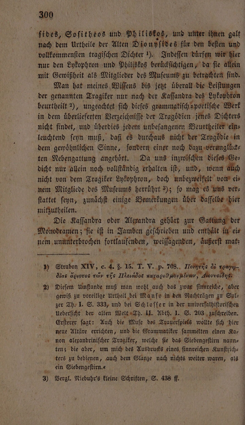 ſides, Soſitheos und Pb iristos, und unter ihnen galt nach dem Urtheile der Alten Dio nyſides für den beſten und vollkommenſten tragiſchen Dichter 1). Indeſſen duͤrfen wir hier nur den Lykophron und Philiskos beruͤckſichtigen, da ſie allein mit Gewißheit als Mitglieder des Muſeums zu betrachten ſind. Man hat meines Wiſſens bis jetzt uͤberall die Leiſtungen der genannten Tragiker nur nach der Kaſſandra, des Lykophron beurtheilt 2), ungeachtet ſich dieſes grammatiſch⸗ poetiſche Werk in dem uͤberlieferten Verzeichniſſe der Tragoͤdien jenes Dichters nicht findet, und überdies jedem unbefangenen Beurtheiler ein⸗ leuchtend ſeyn muß, daß es durchaus nicht der Tragödie in dem gewoͤhnlichen Sinne, ſondern einer noch dazu verungllüick⸗ ten Nebengattung angehoͤrt. Da uns inzwiſchen a dicht nur allein noch vollſtaͤndig erhalten iſt, und, wenn % nicht von dem Tragiker Lykophron, doch unbezweifelt bots eie nem Mitgliede des Muſeums herruͤhrt 3); fo mag es uns ver⸗ ſtattet ſeyn, zunaͤchſt einige Wemerkungen uber daſſelbe hier mitzutheilen. ö GR N Die Kaſſandra ober Alexandra gehürt zur Gattung der Monodramen; ſie iſt in Jamben geſchrieben und enthaͤlt in ei⸗ nem maten eee weiſſagenden, 1780 mak⸗ * N * 9 N * 1 1 Strabon xIV, c. 4. N v. p. 708. moe &amp; werd, oͤlas deoros rd νν IIhsıados rural hon, 0 18. 2) Dieſem Umftande muß men wohl auch das zwar ſinmreiche, aber gewiß zu voreilige urtheil bei Manf o in den Nachträgen zu Sul⸗ | zer Th. I. S. 333, und bei Schloſſer in der univerſalhiſtoriſchen ueberſicht der alten Welt Th. II. Abth. 1. S. 203 zuſchreiben. Erſterer ſagt: Auch die Muſe des Trauerſpiels wollte ſich hier neue Altäre errichten, und die Grammatiker ſammelten einen Ka⸗ non alexandriniſcher Tragiker, welche ſie das Siebengeſtirn nann⸗ ten; die aber, um mich des Ausdrucks eines ſinnreichen Kunſtrich⸗ ters zu bedienen, auch dem Diane nad) fich weiter . als ein Siebengeſtirn. « 3) Vergl. Niebuhr's kleine Schriften, S. 438 ff. —