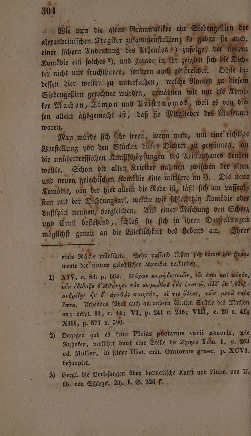 Abit Erna 25 | elta einer 1 0 Andeutung des Arhendos ) zu ter Nach nur kuchtbaren ſondern ri . reihe | in deſſen hier weiter zu unterſuchen, N rs Namen 5 Siebengeſtirn gerechnet wurden, ei waͤhnen wir nur die Kon n ker Machon, Timon ind K Mah mes ei von 1 ſen allein ausgemacht “ft, daß fie Mitglied r des N waren. Man wurde ſich fr irren, Fa man, ae richig Vorſtellung von den Stücken die leſer Dich ter „ e ai die unuͤbertrefflichen Kunſtſchoͤpfu des A me &amp; nken wollte. Schon die alten Kritike Ri 1 zwiſchen der alten und neuen Griechifcen Komsdie eine mittlere an 3). Die neue Komödie, 1 der hier allein die Rede iſt, laͤßt ſich am paſſend⸗ ſten mit der Diätungdutt, welche wir ſchlechthin Komödie oder Luſtſpiel nennen, begleichen. Aus einer Miſcung von Scherz und Ernſt beſtehend, ſchloß ſie ſich in ihren Darſtellungen möglechſt genau an die Wiriäfit d des Lebens en Shrer k eines NL . Glen, Sehr paſſend ließen ue Sin fer mente der neuern griechtſchen Komiker en 1 XIV, c. 84. p. Re Moyav aohg doro, ee er 01 abr, o ez Se rds ahndtus de car, — 11 2 AER ard oe ii d dyabòs nomins, el rte dos, 0 uʒaqʒWuW rous Into, Athenäos führt auch an andern Stellen Stücke des Machon an; vergl. II, e. 44; VI, P. Al u. 26; vn, 6. 26 u. Al; XIII, p. 577 u. 580. | 2 Dagegen gab es keine Pleias INTER varii generis, wie Ruhnken, verführt durch eine Stelle bei Tzetzes Tom. I, p. 263 ed. Müller, in feiner Hist. crit. 9 graec. p. XCVI. behauptet. 8) Vergl. die Vorleſungen über banale Kunſt und Litter. von A. W. von Schlegel. we I. S. 326. ff.