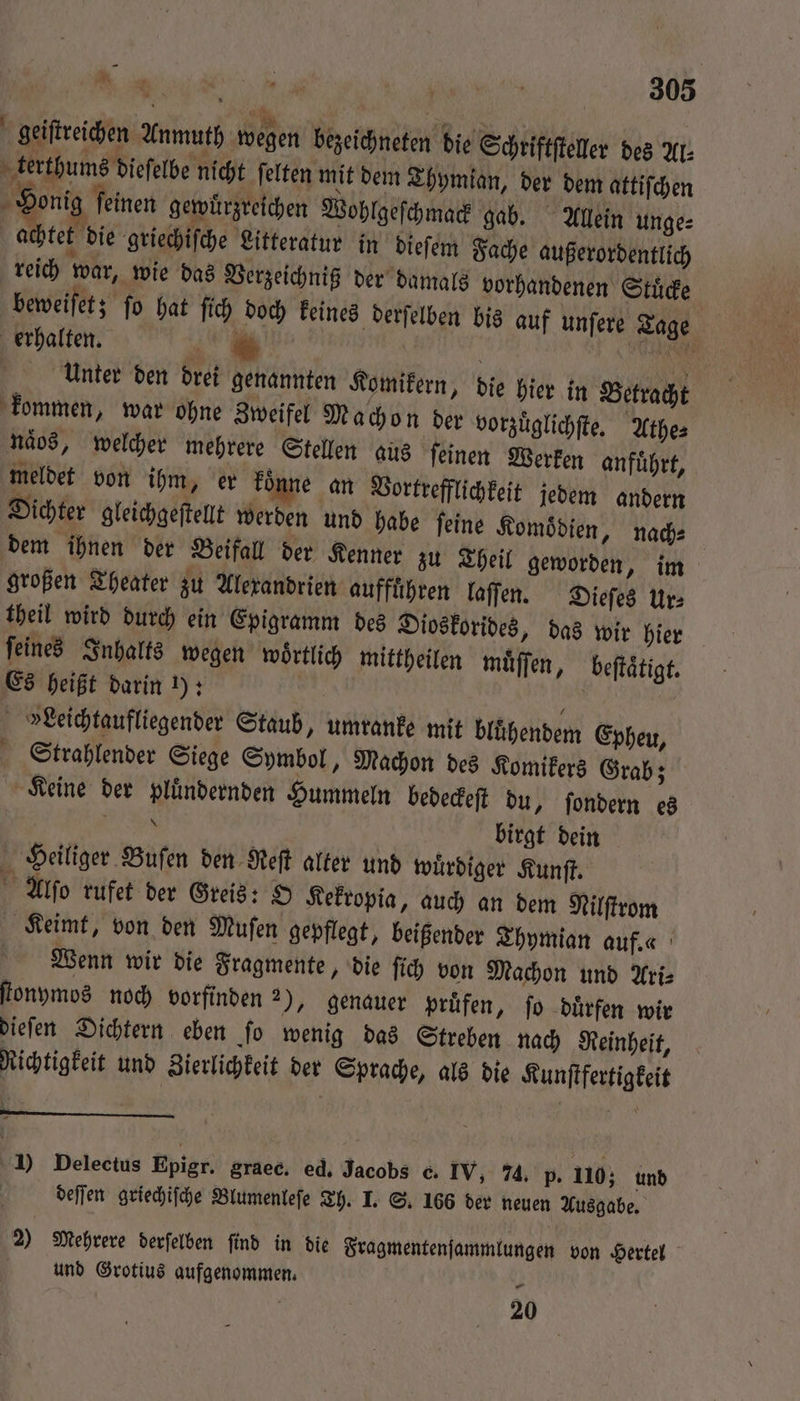 geiſtreichen Anmuth wegen bezeichneten die Schriftſteller des Ar. terthums dieſelbe nicht ſelten mit dem Thymian, der dem attiſchen A Honig ſeinen gewuͤrzreichen Wohlgeſchmack gab. Allein unge⸗ achtet die griechiſche Litteratur in dieſem Fache außerordentlich reich war, wie das Verzeichniß der damals vorhandenen Stuͤcke beweiſet; ſo hat ſich doch keines derſelben bis auf unſere Tage erhalten. 1 g eee Unter den drei genannten Komikern, die hier in Betracht kommen, war ohne Zweifel Machon der vorzuͤglichſte. Athe⸗ naͤos, welcher mehrere Stellen aus ſeinen Werken anfuͤhrt, meldet von ihm, er koͤnne an Vortrefflichkeit jedem andern Dichter gleichgeſtellt werden und habe ſeine Komoͤdien, nach⸗ dem ihnen der Beifall der Kenner zu Theil geworden, im großen Theater zu Alexandrien aufführen laſſen. Dieſes Ur⸗ theil wird durch ein Epigramm des Dioskorides, das wir hier ſeines Inhalts wegen wörtlich mittheilen muͤſſen, beſtaͤtigt. Es heißt darin 1): 119 »Leichtaufliegender Staub, umranke mit bluͤhendem Epheu, Strahlender Siege Symbol, Machon des Komikers Grab; Keine der pluͤndernden Hummeln bedeckeſt du, ſondern es . birgt dein Heiliger Buſen den Reſt alker und wuͤrdiger Kunſt. Alſo rufet der Greis: O Kekropia, auch an dem Nilſtrom Keimt, von den Muſen gepflegt, beißender Thymian auf. a Wenn wir die Fragmente, die ſich von Machon und Ari⸗ ſtonymos noch vorfinden 2), genauer prüfen, fo duͤrfen wir dieſen Dichtern eben ſo wenig das Streben nach Reinheit, Richtigkeit und Zierlichkeit der Sprache, als die Kunſtfertigkeit 1) Delectus Epigr. graec. ed. Jacobs c. IV, 74. p. 110; und deſſen griechiſche Blumenleſe Th. I. S. 166 der neuen Ausgabe. 2) Mehrere derſelben ſind in die Fragmentenſammlungen von Hertel und Grotius aufgenommen. 1 20