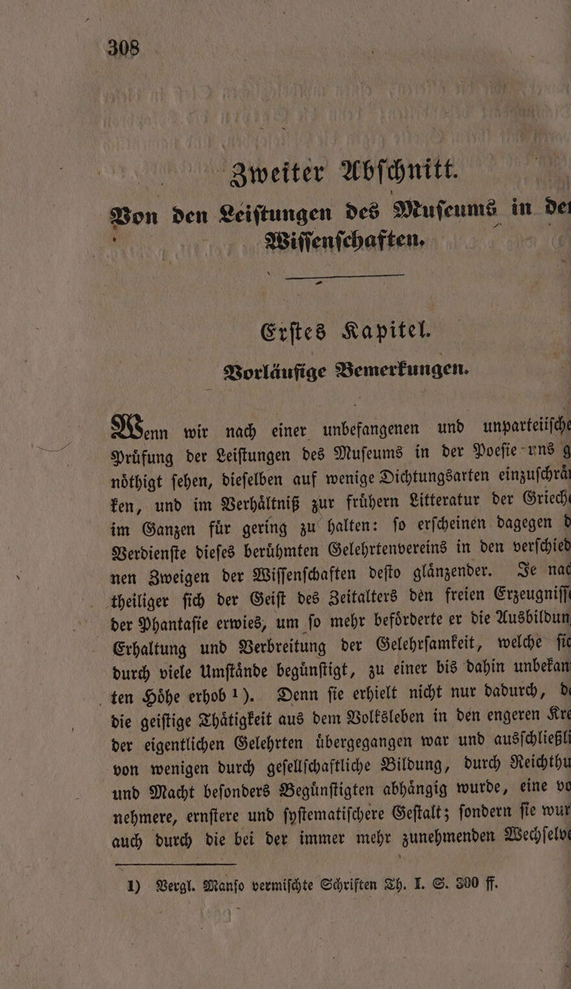 | Zweiter Abſchnitt. Von den Leiſtungen des Muſeums in dei . Wiſſenſchaften. — Erſtes Kapitel. Vorläufige Bemerkungen. Wenn wir nach einer unbefangenen und unparteiiſche Pruͤfung der Leiſtungen des Muſeums in der Poeſie uns g noͤthigt ſehen, dieſelben auf wenige Dichtungsarten einzufchräi ken, und im Verhaͤltniß zur fruͤhern Litteratur der Grieche im Ganzen fuͤr gering zu halten: ſo erſcheinen dagegen d Verdienſte dieſes beruͤhmten Gelehrtenvereins in den verſchied nen Zweigen der Wiſſenſchaften deſto glaͤnzender. Je nat ttheiliger ſich der Geiſt des Zeitalters den freien Erzeugniffi der Phantaſie erwies, um fo mehr befoͤrderte er die Ausbildun Erhaltung und Verbreitung der Gelehrſamkeit, welche ſie durch viele Umftände beguͤnſtigt, zu einer bis dahin unbekan ten Höhe erhob 1). Denn fie erhielt nicht nur dadurch, Di die geiſtige Thaͤtigkeit aus dem Volksleben in den engeren Kre der eigentlichen Gelehrten uͤbergegangen war und ausſchließli von wenigen durch geſellſchaftliche Bildung, durch Reichthu und Macht beſonders Beguͤnſtigten abhaͤngig wurde, eine vo nehmere, ernſtere und ſyſtematiſchere Geſtalt; ſondern ſie wur auch durch die bei der immer mehr zunehmenden Wechſelve 1) Vergl. Manſo vermiſchte Schriften Th. I. S. 300 ff.