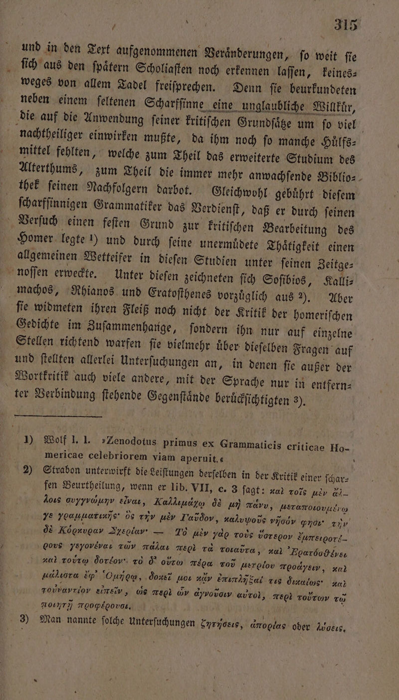 und in den Text aufgenommenen Veraͤnderungen, ſo weit ſie ſich aus den ſpaͤtern Scholiaſten noch erkennen laſſen, keines⸗ weges von allem Tadel freiſprechen. Denn ſie beurkundeten eee ee S die auf die Anwendung ſeiner kritiſchen Grundſaͤtze um ſo viel nachtheiliger einwirken mußte, da ihm noch fo manche Huͤlfs— mittel fehlten, welche zum Theil das erweiterte Studium des Alterthums, zum Theil die immer mehr anwachſende Biblio- thek ſeinen Nachfolgern darbot. Gleichwohl gebuͤhrt dieſem ſcharfſinnigen Grammatiker das Verdienſt, daß er durch ſeinen \ Verſuch einen feſten Grund zur kritiſchen Bearbeitung des Homer legte !) und durch feine unermüdete Thaͤtigkeit einen allgemeinen Wetteifer in dieſen Studien unter ſeinen Zeitge⸗ noſſen erweckte. Unter dieſen zeichneten ſich Soſibios, Kalli⸗ machos, Rhianos und Eratoſthenes vorzüglich aus . Aber i ſie widmeten ihren Fleiß noch nicht der Kritik der homeriſchen Gedichte im Zuſammenhange, ſondern ihn nur auf einzelne Stellen richtend warfen ſie vielmehr uͤber dieſelben Fragen auf und ſtellten allerlei Unterſuchungen an, in denen ſie außer der Wortkritik auch viele andere, mit der Sprache nur in entfern⸗ ter Verbindung ſtehende Gegenſtaͤnde beruͤckſichtigten 3), 1) Wolf I. I. »Zenodotus. primus ex Grammaticis criticae Ho- mericae celebriorem viam aperuit,« | 2) Strabon unterwirft die Leiſtungen derſelben in der Kritik einer ſchar⸗ fen Beurtheilung, wenn er lib. VII, o. 3 ſagt: va! Tois ue d,. Aoıs Gvyyvayunv eb, Kallıudyo da aun mavv, ausrumoõu)] ve yoouuarınns' 05 r uw Tavdov, ali vjoov gnor 20 oͤd Ko ou Sein — To ue ydo robe vorspov Zursıpori_ oo ysyovevaı av mrahnı TEL Ta Toiadra, Hal Eoarbodkysı z0l tovrw doro To d o TEE Tov werolov r οeν, un uchıora Ep’ Ounom, done? wor #0v bini g dus dans a} Folvayriov ITEIV, WS ce G ayvovow avro), re Tovrom zu NOT NOOPEgOVDR, 53 3) Man nannte ſolche Unterſuchungen Enryosıs, amoplas oder Avosıs,