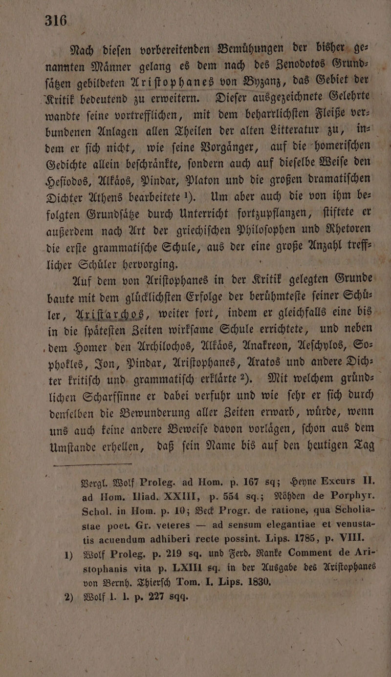 A Nach dieſen vorbereitenden Bemühungen der bisher ge⸗ nannten Maͤnner gelang es dem nach des Zenodotos Grund⸗ ſaͤtzen gebildeten Ariſtophanes von Byzanz, das Gebiet der Kritik bedeutend zu erweitern. Dieſer ausgezeichnete Gelehrte wandte ſeine vortrefflichen, mit dem beharrlichſten Fleiße ver⸗ bundenen Anlagen allen Theilen der alten Litteratur zu, in⸗ dem er ſich nicht, wie ſeine Vorgaͤnger, auf die homeriſchen Gedichte allein beſchraͤnkte, ſondern auch auf dieſelbe Weiſe den Heſiodos, Alkaͤos, Pindar, Platon und die großen dramatiſchen Dichter Athens bearbeitete 1). Um aber auch die von ihm bes folgten Grundſaͤtze durch Unterricht fortzupflanzen, ſtiftete er außerdem nach Art der griechiſchen Philoſophen und Rhetoren die erſte grammatiſche Schule, aus der eine große Bike treffe licher Schüler hervorging. | Auf dem von Ariſtophanes in der Kritik gelegten Grunde baute mit dem gluͤcklichſten Erfolge der beruͤhmteſte ſeiner Schuͤ⸗ ler, Axiſtarchos, weiter fort, indem er gleichfalls eine bis in die ſpaͤteſten Zeiten wirkſame Schule errichtete, und neben dem Homer den Archilochos, Alkaͤos, Anakreon, Aeſchylos, So⸗ phofles, Jon, Pindar, Ariſtophanes, Aratos und andere Dich: ter kritiſch und grammatiſch erklaͤrte ?). Mit welchem gruͤnd⸗ lichen Scharfſinne er dabei verfuhr und wie ſehr er ſich durch denſelben die Bewunderung aller Zeiten erwarb, wuͤrde, wenn uns auch keine andere Beweiſe davon vorlaͤgen, ſchon aus dem Umſtande erhellen, daß ſein Name bis auf den heutigen Tag Vergl. Wolf Proleg. ad Hom. p. 167 sq; Heyne Excurs II. ad Hom. IIiad. XXIII, p. 554 sq.; Nöhden de Porphyr. Schol. in Hom. p. 10; Beck Progr. de ratione, qua Scholia- stae poet. Gr. veteres — ad sensum elegantiae et venusta- tis acuendum adhiberi recte possint. Lips. 1785, p. VIII. 1) Wolf Proleg. p. 219 sq. und Ferd. Ranke Comment de Ari- stophanis vita p. LXIII sq. in der Ausgabe des a von Bernh. Thierſch Tom. I. Lips. 1830, 2) Wolf 1. 1. p. 227 89.