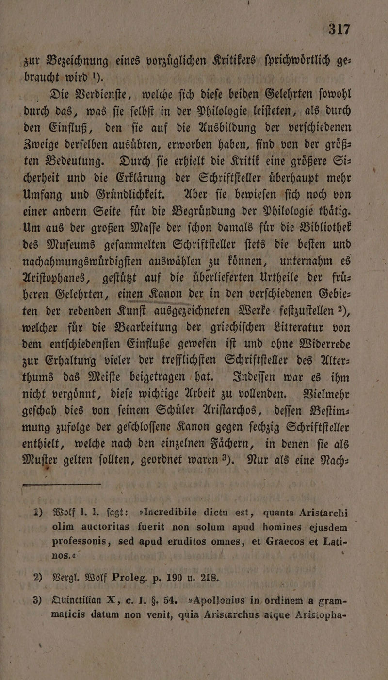 zur ae eines vorzuͤglichen fen ſpricwörtic ge⸗ braucht wird !). Die Verdienſte, welche ſich dies beiden Gelehrten ſowohl durch das, was ſie ſelbſt in der Philologie leiſteten, als durch den Einfluß, den ſie auf die Ausbildung der verſchiedenen Zweige derſelben ausuͤbten, erworben haben, ſind von der groͤß— ten Bedeutung. Durch ſie erhielt die Kritik eine groͤßere Si⸗ cherheit und die Erklaͤrung der Schriftſteller uͤberhaupt mehr Umfang und Gruͤndlichkeit. Aber ſie bewieſen ſich noch von einer andern Seite fuͤr die Begruͤndung der Philologie thaͤtig. Um aus der großen Maſſe der ſchon damals fuͤr die Bibliothek des Muſeums geſammelten Schriftſteller ſtets die beſten und nachahmungswuͤrdigſten auswaͤhlen zu koͤnnen, unternahm es Aristophanes, geſtüͤtzt auf die uͤberlieferten Urtheile der fruͤ⸗ heren Gelehrten, einen Kanon der in den verſchiedenen Gebie⸗ ten der redenden Kunſt ausgezeichneten Werke feſtzuſtellen 2), welcher für die Bearbeitung der griechiſchen Litteratur von dem entſchiedenſten Einfluße geweſen iſt und ohne Widerrede zur Erhaltung vieler der trefflichſten Schriftſteller des Alter: thums das Meiſte beigetragen hat. Indeſſen war es ihm nicht vergoͤnnt, dieſe wichtige Arbeit zu vollenden. Vielmehr geſchah dies von feinem Schüler Ariſtarchos, deſſen Beſtim⸗ mung zufolge der geſchloſſene Kanon gegen ſechzig Schriftſteller enthielt, welche nach den einzelnen Faͤchern, in denen ſie als Muſter gelten follten, geordnet waren ). Nur als eine Nach⸗ 3) Wolf 1. 1. ſagt: »Ineredibile dictu est, quanta Aristarchi olim auctoritas fuerit non solum apud homines ejusdem professonis , sed apud eruditos W et Graecos et Lati- nos. 4 8 2) Vergl. Wolf Proleg. p. 190 u. 218. 3) Quinctilian X, c. 1. $. 54. »Apollonius in ordinem a gram- maticis datum non venit, quia Aristarchus atque Arisiopha-