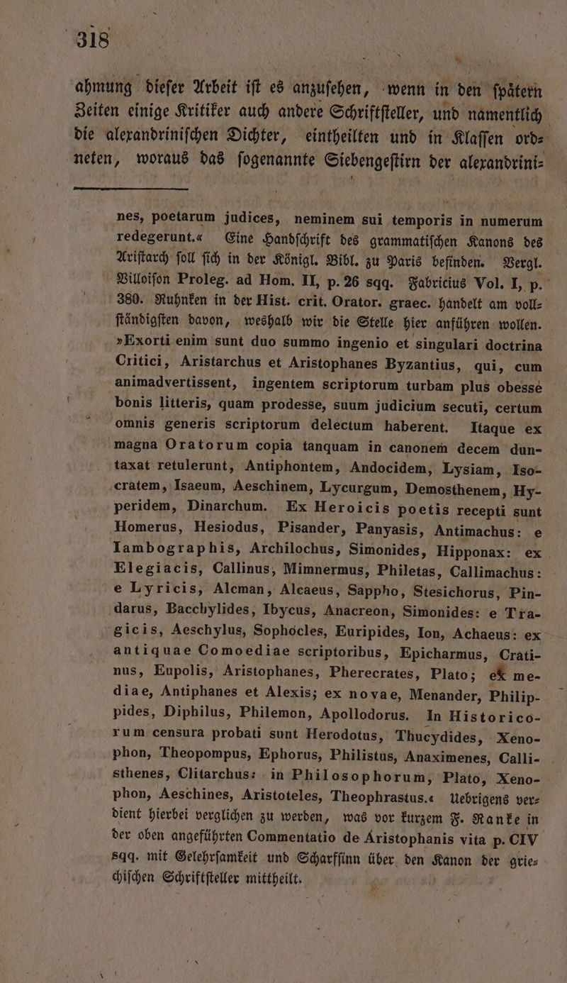 En ahmung dieſer Arbeit iſt es anzuſehen, wenn in den ſpaͤtern Zeiten einige Kritiker auch andere Schriftſteller, und namentlich die alexandriniſchen Dichter, eintheilten und in Klaſſen ord⸗ neten, woraus das ſogenannte Siebengeſtirn der alexandrini⸗ nes, poetarum judices, neminem sui temporis in numerum redegerunt.« Eine Handſchrift des grammatiſchen Kanons des Ariſtarch ſoll ſich in der Königl. Bibl. zu Paris befinden. Vergl. Villoiſon Proleg. ad Hom. II, p. 26 sqq. Fabricius Vol. I, p. 380. Ruhnken in der Hist. crit. Orator. graec. handelt am voll⸗ ſtändigſten davon, weshalb wir die Stelle hier anführen wollen. »Exorti enim sunt duo summo ingenio et singulari doctrina Critici, Aristarchus et Aristophanes Byzantius, qui, cum animadvertissent, ingentem scriptorum turbam plus obesse bonis litteris, quam prodesse, suum judicium secuti, certum omnis generis scriptorum delectum haberent. Itaque ex magna Oratorum copia tanquam in canonem decem dun- taxat retulerunt, Antiphontem, Andocidem, Lysiam, Iso- cratem, Isaeum, Aeschinem, Lycurgum, Demosthenem, Hy- peridem, Dinarchum. Ex Heroicis poetis recepti sunt Homerus, Hesiodus, Pisander, Panyasis, Antimachus: e Iambographis, Archilochus, Simonides, Hipponax: ex Elegiacis, Callinus, Mimnermus, Philetas, Callimachus: e Lyricis, Alcman, Alcaeus, Sappho, Stesichefus, Pin- darus, Bacchylides, Ibycus, Anacreon, Simonides: e Tra- gic is, Aeschylus, Sophocles, Euripides, Ion, Achaeus: ex antiquae Comoediae scriptoribus, Epicharmus, Crati- nus, Eupolis, Aristophanes, Pherecrates, Plato; ek me- diae, Antiphanes et Alexis; ex novae, Menander, Philip- pides, Diphilus, Philemon, Apollodorus. In Historico- rum censura probati sunt Herodotus, Thucydides, Xeno- phon, Theopompus, Ephorus, Philistus, Anaximenes, Calli- . sthenes, Clitarchus: in Philosophorum, Plato, Xeno- phon, Aeschines, Aristoteles, Theophrastus.« Uebrigens ver⸗ dient hierbei verglichen zu werden, was vor kurzem F. Ranke in der oben angeführten Commentatio de Aristophanis vita p. olv sqg. mit Gelehrſamkeit und Scharfſinn über den Kanon der grie⸗ chiſchen Schriftſteller REN