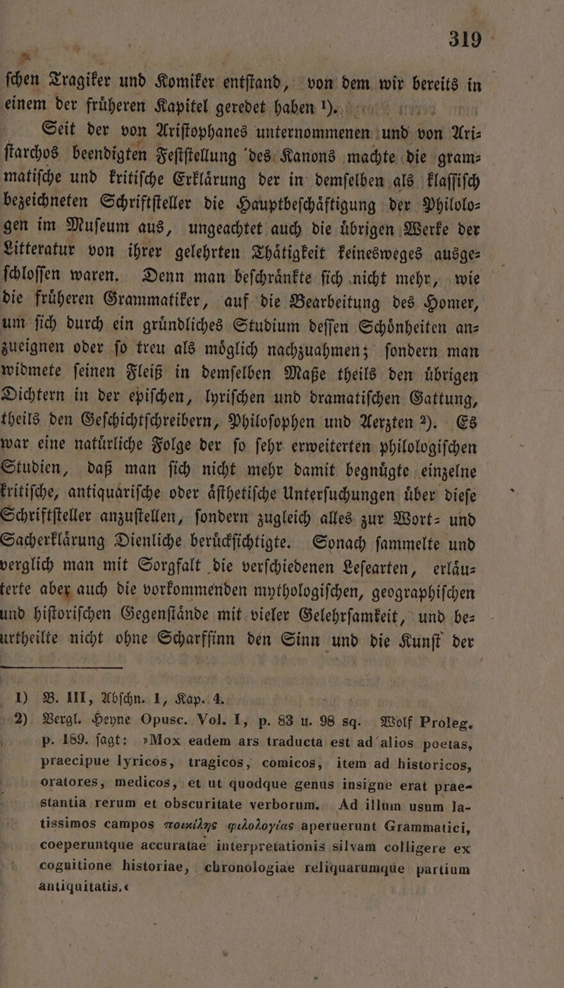 ſchen Tragiker und Komiker entſtand, von dem wir bereits in einem der fruͤheren Kapitel geredet haben 1). 6727 Siit der von Ariſtophanes unternommenen und von Ari⸗ ſtarchos beendigten Feſtſtellung des Kanons machte die gram⸗ matiſche und kritiſche Erklaͤrung der in demſelben als klaſſiſch bezeichneten Schriftſteller die Hauptbeſchaͤftigung der Philolo⸗ gen im Muſeum aus, ungeachtet auch die uͤbrigen Werke der Litteratur von ihrer gelehrten Thaͤtigkeit keinesweges ausge⸗ ſchloſſen waren. Denn man beſchraͤnkte ſich nicht mehr, wie die fruͤheren Grammatiker, auf die Bearbeitung des Homer, um fi) durch ein gründliches Studium deſſen Schönheiten an— zueignen oder ſo treu als moͤglich nachzuahmen; ſondern man widmete ſeinen Fleiß in demſelben Maße theils den uͤbrigen Dichtern in der epiſchen, lyriſchen und dramatiſchen Gattung, theils den Geſchichtſchreibern, Philoſophen und Aerzten 2). Es war eine natuͤrliche Folge der ſo ſehr erweiterten philologiſchen Studien, daß man ſich nicht mehr damit begnuͤgte einzelne kritiſche, antiquariſche oder aͤſthetiſche Unterſuchungen über dieſe Schriftſteller anzuſtellen, ſondern zugleich alles zur Wort- und Sacherklaͤrung Dienliche beruͤckſichtigte. Sonach ſammelte und verglich man mit Sorgfalt die verſchiedenen Leſearten, erlaͤu⸗ terte aber auch die vorkommenden mythologiſchen, geographiſchen und hiſtoriſchen Gegenſtaͤnde mit vieler Gelehrſamkeit, und be⸗ urtheilte nicht ohne Scharffinn den Sinn und die Kunſt der I) B. III, Abſchn. 1, Kap. 4. 2) Vergl. Heyne Opusc. Vol. I, p. 83 u. 98 8d. Wolf Proleg. p. 189. ſagt: »Mox eadem ars traducta est ad alios poetas, praecipue lyricos, tragicos, comicos, item ad historicos, oratores, medicos, et ut quodque genus insigne erat prae- stantia rerum et obscuritate verborum. Ad illum usum la- tissimos campos mormilns qi, aperuerunt Grammatici, coeperuntque accuratae interpretationis silvam colligere ex cognitione historiae, chronologiae reliquarumque partium antiquitatis.