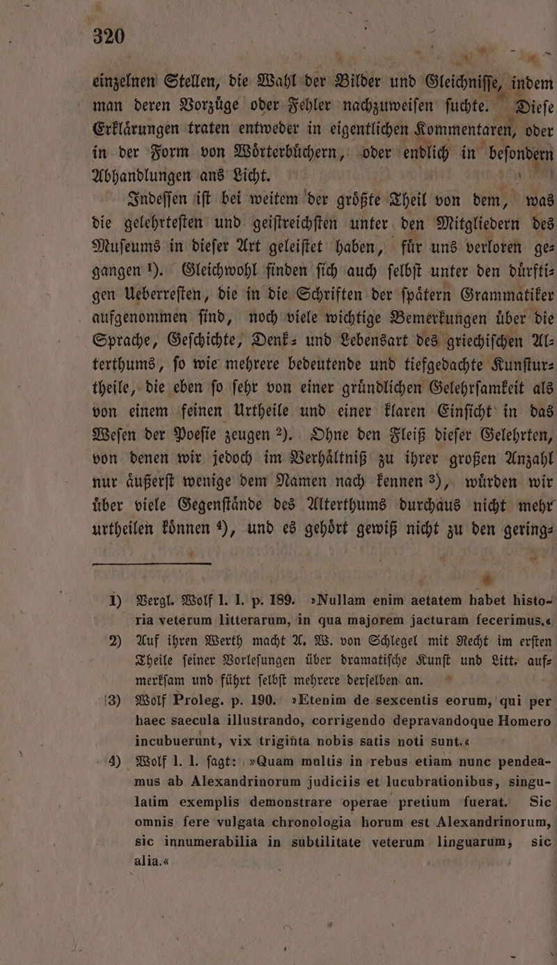 * 1 lem Stellen, die Wahl der Bilder und Gleiche, indem man deren Vorzuͤge oder Fehler nachzuweiſen ſuchte. Dieſe Erklaͤrungen traten entweder in eigentlichen Kommentaren, oder in der Form von Woͤrterbuͤchern, oder en in beſondem Abhandlungen ans Licht. | Indeſſen iſt bei weitem der groͤßte Theil von dem, was die gelehrteſten und geiſtreichſten unter den Mitgliedern des Muſeums in dieſer Art geleiſtet haben, für uns verloren ges gangen I). Gleichwohl finden ſich auch ſelbſt unter den duͤrfti— gen Ueberreſten, die in die Schriften der fpätern Grammatiker aufgenommen ſind, noch viele wichtige Bemerkungen uͤber die Sprache, Geſchichte, Denk- und Lebensart des griechiſchen AL: terthums, ſo wie mehrere bedeutende und tiefgedachte Kunſtur— theile, die eben ſo ſehr von einer gruͤndlichen Gelehrſamkeit als von einem feinen Urtheile und einer klaren Einſicht in das Weſen der Poeſie zeugen ). Ohne den Fleiß dieſer Gelehrten, von denen wir jedoch im Verhaͤltniß zu ihrer großen Anzahl nur aͤußerſt wenige dem Namen nach kennen 3), wuͤrden wir uͤber viele Gegenſtaͤnde des Alterthums durchaus nicht mehr urtheilen koͤnnen ), und es gehoͤrt gewiß nicht zu den gering⸗ * — * 1 Vergl. Wolf 1. 1. p. 189. »Nullam enim aetatem habet histo- ria veterum litterarum, in qua majorem jacturam fecerimus,« 2) Auf ihren Werth macht A. W. von Schlegel mit Recht im erften Theile ſeiner Vorleſungen über dramatiſche Kunſt und Litt. 11 merkſam und führt ſelbſt mehrere derſelben an. 3) Wolf Proleg. p. 190. »Etenim de sexcentis eorum, qui per haec saecula illustrando, corrigendo depravandoque Homero incubuerunt, vix triginta nobis satis noti Sunt.« 4) Wolf 1. 1. fagt: »Quam multis in rebus etiam nunc pendea- mus ab Alexandrinorum judiciis et lucubrationibus, singu- latim exemplis demonstrare operae pretium fuerat. Sie omnis fere vulgata chronologia horum est Alexandrinorum, sic innumerabilia in subtilitate veterum linguarum, sic alia.«