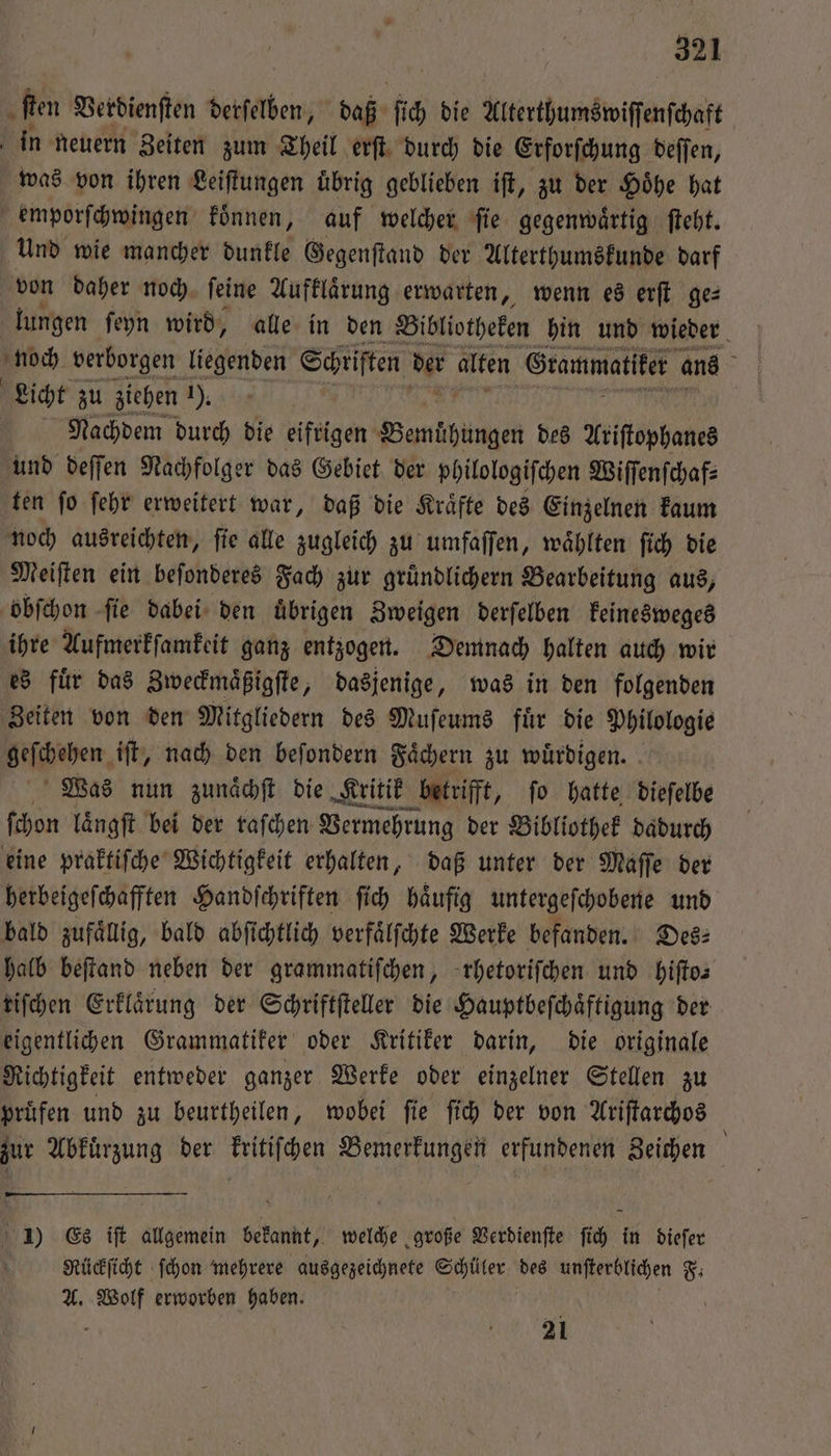 fen Verdienſten derſelben, daß fie die Alterthumswiſſenſchaft in neuern Zeiten zum Theil erſt durch die Erforſchung deſſen, was von ihren Leiſtungen uͤbrig geblieben iſt, zu der Höhe hat emporſchwingen koͤnnen, auf welcher ſie gegenwaͤrtig ſteht. Und wie mancher dunkle Gegenſtand der Alterthumskunde darf von daher noch. ſeine Aufklaͤrung erwarten, wenn es erſt ge⸗ lungen ſeyn wird, alle in den Bibliotheken hin und wieder noch verborgen legenden Schriften der alten Grammatiker ans 5 Licht zu ziehen 1), Nachdem durch die eifrigen Banktiige des Ariſtophanes und deſſen Nachfolger das Gebiet der philologiſchen Wiſſenſchaf⸗ ten ſo ſehr erweitert war, daß die Kraͤfte des Einzelnen kaum noch ausreichten, ſie alle zugleich zu umfaſſen, waͤhlten ſich die Meiſten ein beſonderes Fach zur gruͤndlichern Bearbeitung aus, obſchon ſie dabei den uͤbrigen Zweigen derſelben keinesweges ihre Aufmerkſamkeit ganz entzogen. Demnach halten auch wir es fuͤr das Zweckmaͤßigſte, dasjenige, was in den folgenden Zeiten von den Mitgliedern des Muſeums fuͤr die Philologie Neſchehen. iſt, nach den beſondern Faͤchern zu wuͤrdigen. Was nun zunaͤchſt die Kritik betrifft, ſo hatte dieſelbe ſchon laͤngſt bei der raſchen Vermehrung der Bibliothek dadurch eine praktiſche Wichtigkeit erhalten, daß unter der Maſſe der herbeigeſchafften Handſchriften ſich haͤufig untergeſchobene und bald zufällig, bald abſichtlich verfaͤlſchte Werke befanden. Des: halb beſtand neben der grammatiſchen, rhetoriſchen und hiſto— riſchen Erklaͤrung der Schriftſteller die Hauptbeſchaͤftigung der eigentlichen Grammatiker oder Kritiker darin, die originale Richtigkeit entweder ganzer Werke oder einzelner Stellen zu pruͤfen und zu beurtheilen, wobei ſie ſich der von Ariſtarchos i zur Abkuͤrzung der kritiſchen Bemerkungen erfundenen Zeichen 1) Es iſt allgemein bekannt, welche große Verdienſte ſich in dieſer Rückſicht ſchon mehrere ausgezeichnete Aer des unſterblichen F. A. N erworben haben. 21