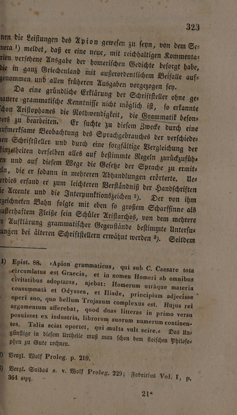 ” \ nen die Leiſtungen des X pion neca 1) meldet, daß er eine neu ten verſehene Ansgabe der ho die in ganz Griechenland mit genommen und allen früheren Ausgaben vorgezogen ſey. Da eine gruͤndliche Erklaͤrung der Schriftſteller ohne ge⸗ gauere grammatiſche Kenntniſſe nicht moͤglich iſt, ſo erkannte chon Ariſtophanes die Nothwendigkeit, die Grammatik beſon⸗ ers zu bearbeiten. Er ſuchte zu dieſem Zwecke durch eine vi ung des Sprachgebrauches der verſchiede⸗ len Schriftſteller und durch eine forgfältige Vergleichung der zinzelheiten derſelben alles auf beſtimmte Regeln zuruͤckzufuͤh⸗ en und auf dieſem Wege die Geſetze d 155 geweſen zu ſeyn, von dem Se⸗ e, mit reichhaltigen Kommenta⸗ meriſchen Gedichte beſorgt habe, außerordentlichem Beifalle auf⸗ 3 ) Epist. 88. »Apion grammaticus, qui sub C. Caesare tota ji “eircumlatus est Graecia, et in nomen Homeri ab omnibus cClvitatibus adoptatus, ajebat: Homerum uträque materia | consummatä et Odyssea, et Iliade, principium adjecisse operi suo, quo bellum Trojanum complexus est. Hujus rei arsumentum afferebat, quod duas litteras in primo versu pPosuisset ex industria, librorum suorum numerum continen- 1 tes. Talia sciat oportet, qui multa vult scire.« Das Un- günſtige in dieſem Urtheile muß man ſchon dem ſtoiſchen Philoſo⸗ 4 phen zu Gute rechnen. ' ) Vergl. Wolf Proleg. p. 219. Vergl. Suidas 8. v. Wolf Pro leg. 229; Fabricius Vol. I, p. 364 dd. | 21*