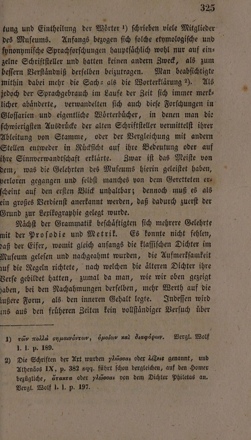 tung und Eintheilung der Wörter !) ſchrieben viele Mitglieder des Muſeums. Anfangs bezogen ſich ſolche etymologiſche und ſynonymiſche Sprachforſchungen hauptſaͤchlich wohl nur auf eins zelne Schriftſteller und hatten keinen andern Zweck, als zum beſſern Verſtaͤndniß derſelben beizutragen. Man beabſichtigte mithin dabei mehr die Sach⸗ als die Worterklaͤrung 2). Als jedoch der Sprachgebrauch im Laufe der Zeit ſich immer merk⸗ licher abaͤnderte, verwandelten ſich auch dieſe Forſchungen in Gloſſarien und eigentliche Woͤrterbuͤcher, in denen man die ſchwierigſten Ausdruͤcke der alten Schriftſteller vermittelſt ihrer Ableitung von Stamme, oder der Vergleichung mit andern Stellen entweder in Ruͤckſicht auf ihre Bedeutung oder auf ihre Sinnverwandtſchaft erklaͤrte. Zwar iſt das Meiſte von dem, was die Gelehrten des Muſeums hierin geleiſtet haben, verloren gegangen und ſelbſt manches von dem Geretteten ers ſcheint auf den erſten Blick unhaltbar; dennoch muß es als ein großes Verdienſt anerkannt werden, daß dadurch zuerſt der Grund zur Lexikographie gelegt wurde. Naͤchſt der Grammatik beſchaͤftigten ſich 19 Gelehrte mit der Proſodie und Metrik. Es konnte nicht fehlen, daß der Eifer, womit gleich anfangs die klaſſiſchen Dichter im Muſeum geleſen und nachgeahmt wurden, die Aufmerkſamkeit zuf die Regeln richtete, nach welchen die aͤlteren Dichter ihre Verſe gebildet hatten, zumal da man, wie wir oben gezeigt haben, bei den Nachahmungen derſelben, mehr Werth auf die zußere Form, als den inneren Gehalt legte. Indeſſen wird ins aus den fruͤheren Zeiten kein vollſtaͤndiger Verſuch uͤber — — Vergl. Wolf 1) rov nolla ee o j] al dea ꝙoᷣ pv. 1. I. p. 189. 2) Die Schriften der Axt wurden yAaocaı oder Je Cee genannt, und Athenäos IX, p. 382 sqq. führt ſchon dergleichen, auf den Homer bezügliche, Graxra oder You von dem Dichter Philetas an. Vergl. Wolf 1. 1. p. 197. ö