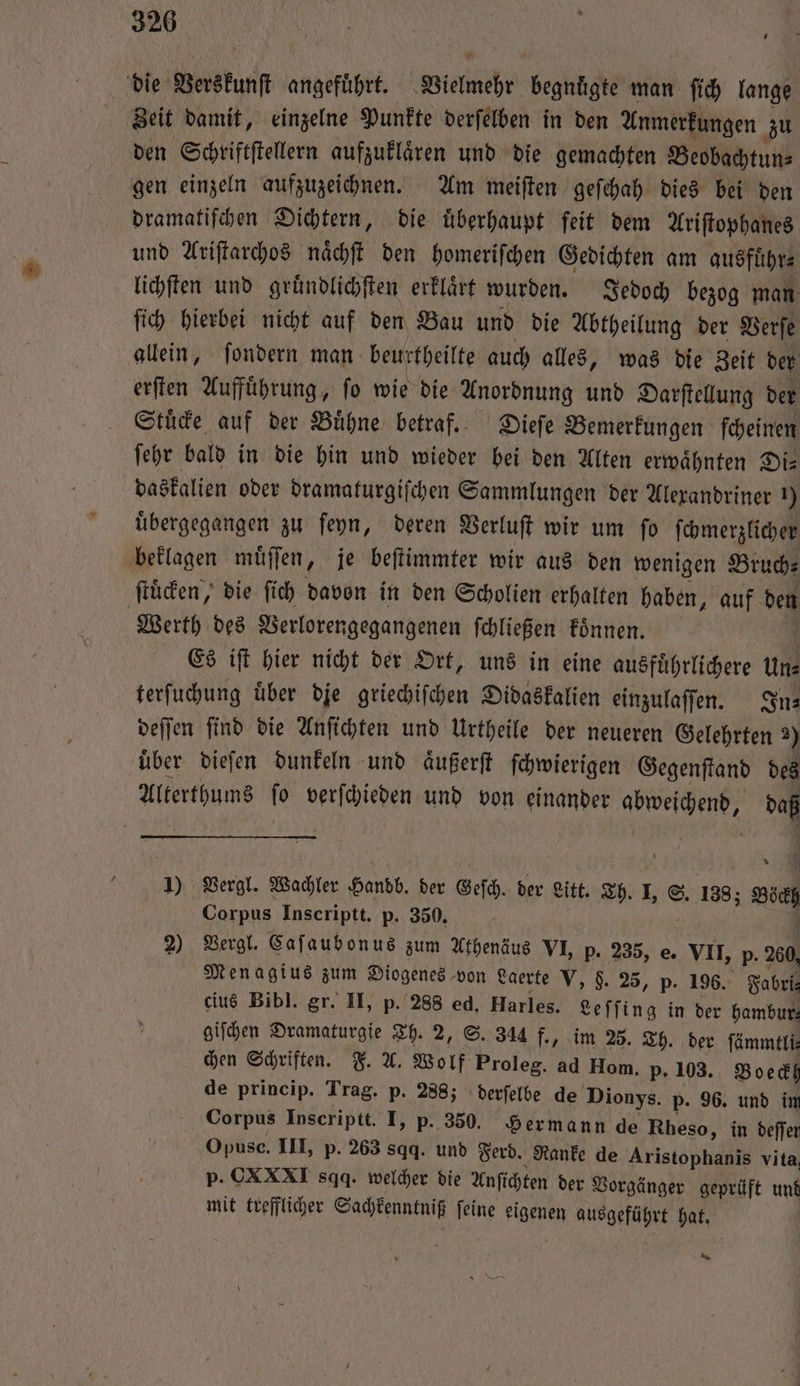 die Verskunſt angeführt. Vielmehr begnuͤgte man ſich lange Zeit damit, einzelne Punkte derſelben in den Anmerkungen zu den Schriftſtellern aufzuklaͤren und die gemachten Beobachtun⸗ gen einzeln aufzuzeichnen. Am meiſten geſchah dies bei den dramatiſchen Dichtern, die uͤberhaupt ſeit dem Ariſtophanes und Ariſtarchos naͤchſt den homeriſchen Gedichten am ausführ⸗ lichſten und gruͤndlichſten erklaͤrt wurden. Jedoch bezog man ſich hierbei nicht auf den Bau und die Abtheilung der Verſe allein, ſondern man beurtheilte auch alles, was die Zeit der erſten Aufführung, fo wie die Anordnung und Darſtellung der Stuͤcke auf der Buͤhne betraf. Dieſe Bemerkungen ſcheinen ſehr bald in die hin und wieder bei den Alten erwaͤhnten Di— daskalien oder dramaturgiſchen Sammlungen der Alexandriner ) übergegangen zu ſeyn, deren Verluſt wir um fo ſchmerzlicher beklagen muͤſſen, je beſtimmter wir aus den wenigen Bruch ſtuͤcken, die ſich davon in den Scholien erhalten haben, auf den Werth des Verlorengegangenen ſchließen koͤnnen. Es iſt hier nicht der Ort, uns in eine ausfuͤhrlichere Uns terſuchung uͤber die griechiſchen Didaskalien einzulaſſen. In— deſſen ſind die Anſichten und Urtheile der neueren Gelehrten 2) uͤber dieſen dunkeln und aͤußerſt ſchwierigen Gegenſtand des Alterthums ſo verſchieden und von einander abweichend, daß 1) Vergl. Wachler Handb. der Geſch. der eit. Th. . S. 1383 Böckh Corpus Inscriptt. p. 350. 8 4 2) Vergl. Caſaubonus zum Athenäus VI, p. 235, e. VII, p. 260, Menagius zum Diogenes von Laerte V, 9. 25, p. 196. Fabri⸗ eius Bibl. Sr. II, p. 288 ed. Harles. Leſſing in der hambur, giſchen Dramaturgie Th. 2, S. 344 f., im 25. Th. der ſämmtli⸗ chen Schriften. F. A. Wolf Proleg. ad Ilom. p. 103. Boeckl de princip. Trag. p. 288; derſelbe de Dionys. p. 96. und im Corpus Inscriptt. I, p. 350. Hermann de Rheso, in deſſer Opuse. III, p. 263 sqq. und Ferd. Ranke de Aristophanis vita, p. CXXXI sqq. welcher die Anſichten der Vorgänger geprüft und mit trefflicher Sachkenntniß ſeine eigenen ausgeführt hat. * Lern