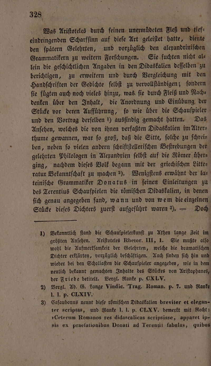 Was Aristoteles butch feinen unermuͤdeten Fleß und tief⸗ eindringenden Scharfſinn auf dieſe Art geleiſtet hatte, diente den ſpaͤtern Gelehrten, und vorzuͤglich den alexandriniſchen Grammatikern zu weitern Forſchungen. Sie ſuchten nicht als lein die geſchichtlichen Angaben in den Didaskalien deſſelben zu berichtigen, zu erweitern und durch Vergleichung mit den Handſchriften der Gedichte ſelbſt zu vervollſtaͤndigen; ſondern fie fügten auch noch vieles hinzu, was ſie durch Fleiß und Nach⸗ denken über den Inhalt, die Anordnung und Einuͤbung der Stücke vor deren Aufführung, fo wie über die Schaufpieler und den Vortrag derſelben 1) ausfindig gemacht hatten. Das Anſehen, welches die von ihnen verfaßten Didaskalien im Alter⸗ thume gewannen, war fo groß, daß die Sitte, ſolche zu ſchrei⸗ ben, neben ſo vielen andern ſchriftſtelleriſchen Beſtrebungen der gelehrten Philologen in Alexandrien ſelbſt auf die Roͤmer uͤber⸗ ging, nachdem dieſes Volk begann mit der griechiſchen Litte⸗ ratur Bekanntſchaft zu machen 2). Wenigſtens erwaͤhnt der la⸗ teiniſche Grammatiker Donatus in ſeinen Einleitungen zu des Terentius Schauſpielen die roͤmiſchen Didaskalien, in denen ſich genau angegeben fand, wann und von wem die einzelnen Stuͤcke dieſes Dichters zuerſt aufgeführt waren 3). — Doch 1) Bekanntlich ſtand die Schauſpielerkunſt zu Athen lange Zeit im größten Anſehen. Ariſtoteles Rhetor. III, 1. Sie mußte alſo wohl die Aufmerkſamkeit der Gelehrten, welche die dramatiſchen Dichter erklärten, vorzüglich beſchäftigen. Auch finden ſich hin und wieder bei den Scholiaſten die Schauſpieler angegeben, wie in dem neulich bekannt gemachten Inhalte des Stückes von Ariſtophanes, der Friede betitelt. Vergl. Ranke p. CXLV. 2) Vergl. Ad. G. Lange Vindie. Trag. Roman. p. 7. und Ranke 1. 1. p. CLXIV. 3) Caſaubonus nennt dieſe römiſchen Didaskalien breviter et elegan- ter scriptas, und Ranke 1.1. p. CLXV. bemerkt mit Recht: »Ceterum Romanos res didascalicas scripsisse, apparet ip- sis ex praefationibus Donati ad Terenu: fabulas, quibus —