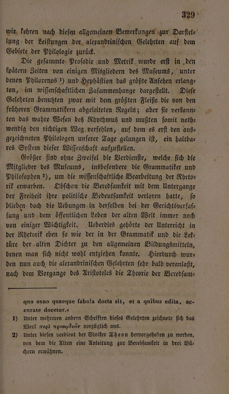 wir kehren nach diefen allgemeinen Bemerkungen zur Darſtel⸗ lung der Leiſtungen der alexandriniſchen Sehnen auf dem Gebiete der Philologie zurüd. a Die geſammte Proſodie und Metrik wurde erſt in ben ſpaͤtern Zeiten von einigen Mitgliedern des Muſeums, unter denen Philorenos !) und Hephäftion das größte Anſehen erlang⸗ ten, im wiſſenſchaftlichen Zuſammenhange dargeſtellt. Dieſe Gelehrten benutzten zwar mit dem groͤßten Fleiße die von den fruͤheren Grammatikern abgeleiteten Regeln; aber ſie verkann⸗ ten das wahre Weſen des Rhythmus und mußten fomit noth— wendig den richtigen Weg verfehlen „ auf dem es erſt den aus⸗ gezeichneten Philologen unſerer Tage gelungen iſt, ein 2 0 res Syſtem dieſer Wiſſenſchaft aufzuſtellen. Groͤßer ſind ohne Zweifel die Verdienſte, welche ſich die Mitglieder des Muſeums, insbeſondere die Grammatiker und Philoſophen 2), um die wiſſenſchaftliche Bearbeitung der Rheto— rik erwarben. Obſchon die Beredſamkeit mit dem Untergange der Freiheit ihre politiſche Bedeutſamkeit verloren hatte, ſo blieben doch die Uebungen in derſelben bei der Gerichtsverfaſ— ſung und dem oͤffentlichen Leben der alten Welt immer noch von einiger Wichtigkeit. Ueberdies gehoͤrte der Unterricht in der Rhetorik eben fo wie der in der Grammatik und die Lek⸗ tuͤre der alten Dichter zu den allgemeinen Bildungsmitteln, denen man ſich nicht wohl entziehen konnte. Hierdurch wur— den nun auch, die alexandriniſchen Gelehrten ſehr bald veranlaßt, nach dem Vorgange des riftotees | die 15 der Veredſaw⸗ quo anno quaeque fabula docta sit, et a quibus edita, ac- curate docetur.« 7 1) unter mehreren andern Schriften dieſes Gelehrten zeichnete ſich das Werk reo meoowdınv vorzüglich aus. 2) Unter dieſen verdient der Stoiker Theon hervorgehoben zu werden, von dem die Alten eine Anleitung zur Beredſamkeit in drei Bü⸗ chern erwähnen.