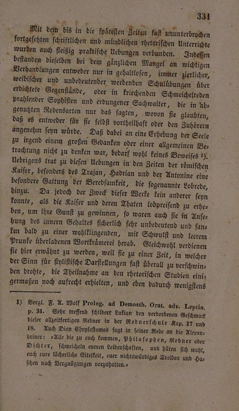 Mit dem bis in die foäteften Zeiten faſt ununterbrochen fortgeſetzten ſchriftlichen und muͤndlichen rhetoriſchen Unterrichte wurden auch fleißig praktiſche Uebungen verbunden. Indeſſen beſtanden dieſelben bei dem gaͤnzlichen Mangel an wichtigen Verhandlungen entweder nur in gehaltloſen, immer zierlicher, weibiſcher und unbedeutender werdenden Schuluͤbungen über. erdichtete Gegenſtaͤnde, oder in kriechenden Schmeichelreden prahlender Sophiſten und erdungener Sachwalter, die in kb: genutzten Redensarten nur das ſagten, wovon ſie glaubten, daß es entweder für fie felbft vortheilhaft oder den Zuhoͤrern angenehm ſeyn wuͤrde. Daß dabei an eine Erhebung der Seele zu irgend einem großen Gedanken oder einer allgemeinen Be: trachtung nicht zu denken war, bedarf wohl keines Beweiſes 1). Uebrigens trat zu dieſen Uebungen in den Zeiten der roͤmiſchen Kaiſer, beſonders des Trajan, Hadrian und der Antonine eine befondere Gattung der Beredſamkeit, dle ſogenannte Lobrede, hinzu. Da jedoch der Zweck dieſer Werke kein anderer ſeyn konnte, als die Kaiſer und deren Thaten lobpreiſend zu erhe— ben, um ihre Gunſt zu gewinnen, ſo waren auch ſie in Anſe⸗ hung des innern Gehaltes ſicherlich fehr unbedeutend und ſan⸗ ken bald zu einer wohlklingenden, mit Schwulſt und leerem Prunke überladenen Wortkraͤmerei herab. Gleichwohl verdienen ſie hier erwaͤhnt zu werden, weil ſie zu einer Zeit, in welcher der Sinn fuͤr ſtyliſtiſche Darſtellungen faſt uͤberall zu verſchwin⸗ den drohte, die Theilnahme an den rhetoriſchen Studien eini⸗ germaßen noch aufrecht erhielten, und eben dadurch wenigſtens 1) Vergl. F. A. Wolf Proleg. ad Demosth. Orat, ady. Leptin. p. 31. Sehr treffend ſchildert Lukian den verdorbenen Geſchmack dieſer allzeitfertigen Redner in der Rednerſchule Kap. 17 und 18. Auch Dion Chryſoſtomos ſagt in feiner Rede an die Alexan⸗ driner: »Alle die zu euch kommen, Philoſophen, Redner oder Dichter, ſchmeicheln eueren Leidenſchaften, und hüten ſich wohl, euch eure lächerliche Eitelkeit, euer nichtswürdiges Treiben und Ha⸗ ſchen nach Vergnügungen vorzuhalten. | D kn