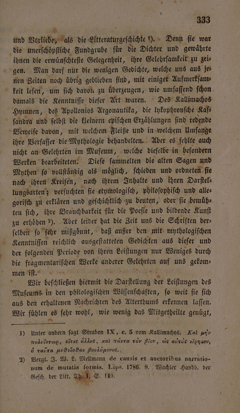 und Vorliebe, als die elende ). Denn fie war die unerſchoͤpfliche Fundgrube fuͤr die Dichter und gewaͤhrte ihnen die erwuͤnſchteſte Gelegenheit, ihre Gelehrſamkeit zu zei⸗ gen. Man darf nur die wenigen Gedichte, welche uns aus je⸗ nen Zeiten noch übrig geblieben ſind, mit einiger Aufmerkſam⸗ keit leſen, um ſich davon zu uͤberzeugen, wie umfaſſend ſchon damals die Kenntniſſe dieſer Art waren. Des Kallimachos Hymnen, des Apollonios Argonautika, die lykophronſche Kaſ⸗ ſandra und ſelbſt die kleinern epiſchen Erzaͤhlungen ſind redende Beweiſe davon, mit welchem Fleiße und in welchem Umfange ihre Verfaſſer die Mythologie behandelten. Aber es fehlte auch nicht an Gelehrten im Muſeum, welche dieſelbe in beſondern Werken bearbeiteten. Dieſe ſammelten die alten Sagen und Mythen ſo vollſtaͤndig als möglich, ſchieden und ordneten ſie nach ihren Kreiſen, nach ihrem Inhalte und ihren Darſtel⸗ lungsarten; verſuchten ſie etymologiſch, philoſophiſch und alle⸗ goriſch zu erklaͤren und geſchichtlich zu deuten, oder ſie bemuͤh⸗ ten ſich, ihre Brauchbarkeit fuͤr die Poeſie und bildende Kunſt zu erhoͤhen 2). Aber leider hat die Zeit uns die Schriften der⸗ ſelben ſo ſehr mißgoͤnnt, daß außer den mit mythologiſchen Kenntniſſen reichlich ausgeſtatteten Gedichten aus dieſer und der folgenden Periode von ihren Leiſtungen nur Weniges durch die n Werke anderer n auf uns gekom⸗ men iſt. Wir beftießen hiermit die e Darftelung der Leiſtungen des Muſeums in den philologiſchen Wiſſenſchaften, ſo weit ſie ſich aus den erhaltenen Nachrichten des Alterthums erkennen laſſen. Wir 1 es ſehr wohl, wie en das Mitgetheilte genügt, 1) Unter 1 ſagt Strabon IX, c. 5 vom Kalimaches Kal unv oAviorwp, Elrıs , za) Have xd giov, ws avrog lee, rar uvdeiodae HC os. 2) Vergl. J. W. L. Mellmann de causis et auctoribus narratio- num de mutatis formis. Lips. 1786. 8. Wachler Handb. der Geſch. der Litt. T * .S. 119.