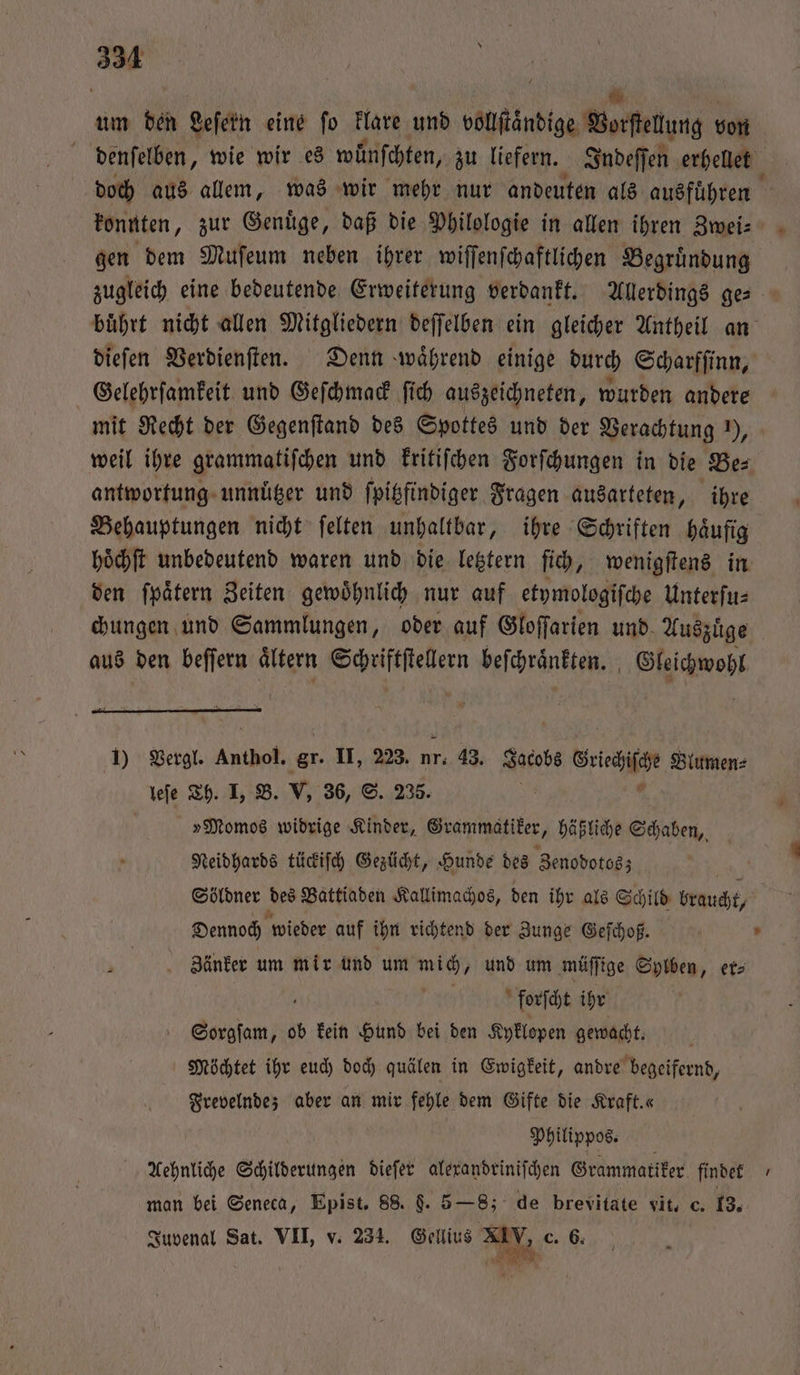 um den Leſern eine fo klare und vollſtaͤndige Borfettung von denſelben, wie wir es wuͤnſchten, zu liefern. Indeſſen erhellet doch aus allem, was wir mehr nur andeuten als ausfuͤhren N konnten, zur Genuͤge, daß die Philologie in allen ihren Zwei⸗ gen dem Muſeum neben ihrer wiſſenſchaftlichen Begruͤndung | zugleich eine bedeutende Erweiterung verdankt. Allerdings ges buͤhrt nicht allen Mitgliedern deſſelben ein gleicher Antheil an dieſen Verdienſten. Denn waͤhrend einige durch Scharfſinn, Gelehrſamkeit und Geſchmack ſich auszeichneten, wurden andere mit Recht der Gegenſtand des Spottes und der Verachtung ), weil ihre grammatiſchen und kritiſchen Forſchungen in die Be⸗ antwortung unnützer und ſpitzfindiger Fragen ausarteten, ihre Behauptungen nicht ſelten unhaltbar, ihre Schriften haͤufig hoͤchſt unbedeutend waren und die letztern ſich, wenigſtens in den ſpaͤtern Zeiten gewoͤhnlich nur auf etymologiſche Unterſu⸗ chungen und Sammlungen, oder auf Gloſſarien und Auszuͤge aus den beſſern aͤltern teen beſchraͤnkten. Gleichwohl 1) Vergl. Anthol. gr. II, 223. nr. 43. Jacobs Grieche Blumen⸗ leſe Th. I, B. V, 36, S. 235. ö ö »Momos widrige Kinder, Grammatiker, häßliche Schaben, Neidhards tückiſch Gezücht, Hunde des Zenodotos; Söldner des Battiaden Kallimachos, den ihr als Schild braucht, Dennoch wieder auf ihn richtend der Zunge Geſchoß. Zänker um mir und um mich, und um müſſige Sylben, er⸗ 5 forſcht ihr Sorgſam, ob kein Hund bei den Kyklopen gewacht. Möchtet ihr euch doch quälen in Ewigkeit, andre begeifernd, Frevelnde; aber an mir fehle dem Gifte die Kraft.« Philippos. Aehnliche Schilderungen dieſer alexandriniſchen Grammatiker findet man bei Seneca, Epist. 88. §. 5 —8; de brevitate vit, c. 13. Juvenal Sat. VII, v. 234. Sent g, c. 6.
