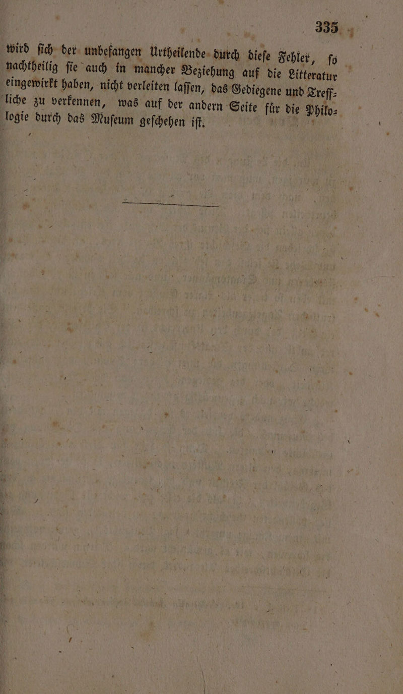 wird ſich der unbefangen Urtheilende durch dieſe Fehler, ſo nachtheilig ſie auch in mancher Beziehung auf die Litteratur eingewirkt haben, nicht verleiten laſſen, das Gediegene und Treff⸗ liche zu verkennen, was auf der andern Seite fuͤr die Philo⸗ logie durch das Muſeum geſchehen iſt. N