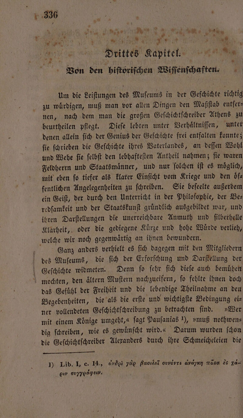 n Drittes Kapitel. e 1 ö * Von den hiſtoöriſchen Wiſſenſchaften⸗ Um die Leiſtungen des Muſeums in der Geschichte tichtig zu wuͤrdigen, muß man vor allen Dingen den Maßſtab entfer⸗ nen, nach dem man die großen Geſchichtſchreiber Athens zu beurtheilen pflegt. Dieſe lebten unter Verhaͤltniſſen, unter denen allein ſich der Genius der Geſchichte frei entfalten konnte; ſie ſchrieben die Geſchichte ihres Vaterlandes, an deſſen Wohl und Wehe ſie ſelbſt den lebhafteſten Antheil nahmen; ſie waren Feldherrn und Staatsmaͤnner, und nur ſolchen iſt es moͤglich, mit eben ſo tiefer als klarer Einſicht vom Kriege und den oͤf⸗ fentlichen Angelegenheiten zu ſchreiben. Sie beſeelte außerdem ein Geiſt, der durch den Unterricht in der Philoſophie, der Be⸗ redſamkeit und der Staatskunſt gruͤndlich ausgebildet war, und ihren Darſtellungen die unerreichbare Anmuth und ſilberhelle Klarheit, oder die gediegene Kuͤrze und hohe Wuͤrde verlieh, welche wir noch gegenwaͤrtig an ihnen bewundern. Ganz anders verhielt es ſich dagegen mit den Mitgliedern des Muſeums, die ſich der Erforſchung und Darſtellung der Geſchichte widmeten. Denn fo ſehr ſich dieſe auch bemuͤhen mochten, den altern Muſtern nachzueifern, fo fehlte ihnen doch das Gefuͤhl der Freiheit und die lebendige Theilnahme an den Begebenheiten, die als die erſte und wichtigſte Bedingung ei⸗ ner vollendeten Geſchichtſchreibung zu betrachten ſind. »Wer mit einem Könige umgeht,« ſagt Pauſanias 1), »muß nothwen⸗ dig ſchreiben, wie es gewuͤnſcht wird.« Darum wurden ſchon die Geſchichtſchreiber Alexanders durch ihre Schmeicheleien die . 1) Lib. I, c. 14, drög 700 Baoıksi owwdvrı avdyan ad ee ya- eu ovyyoapEew;