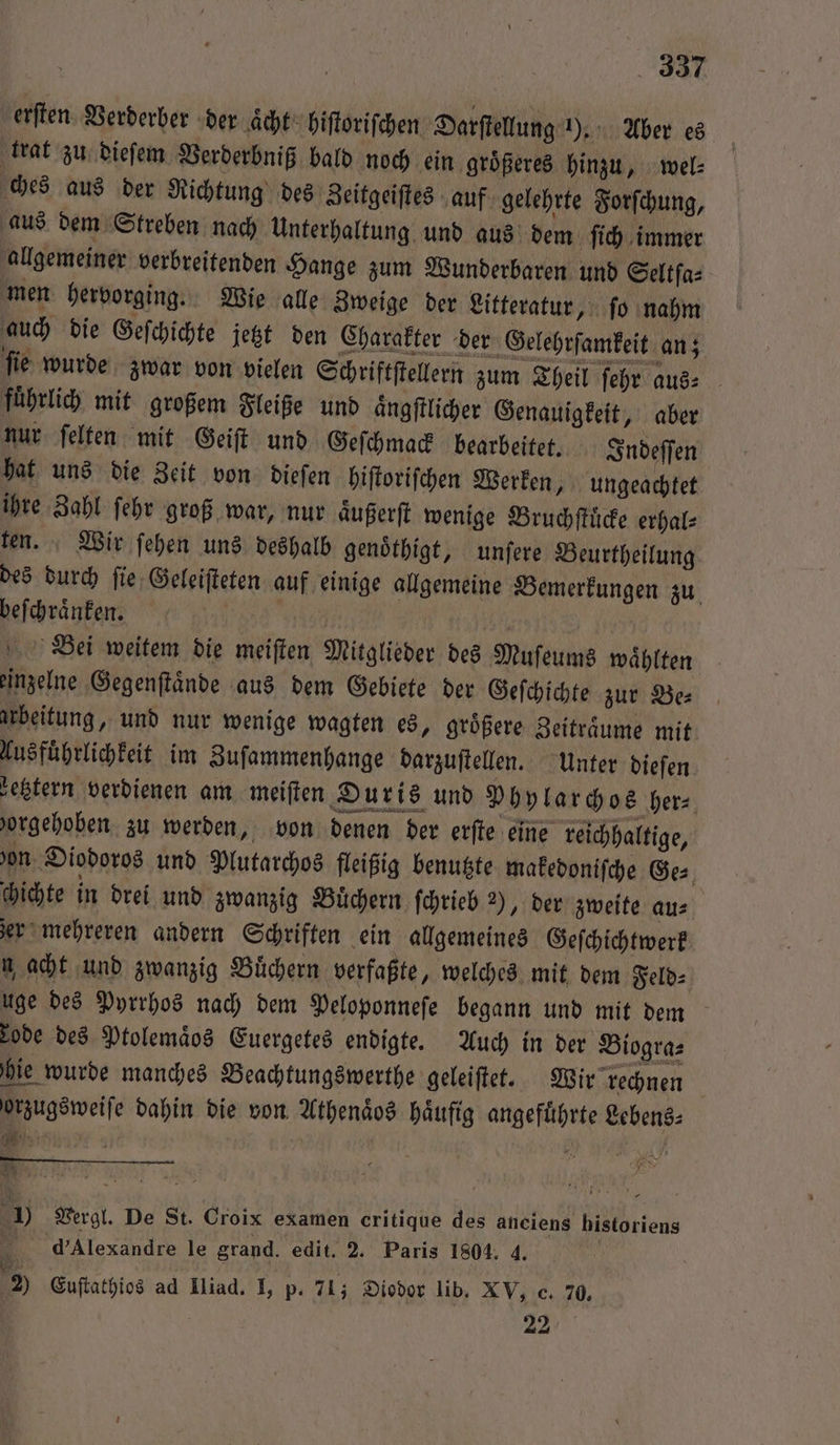 erſten Verderber der aͤcht hiſtoriſchen Darſtellung 1). Aber es trat zu dieſem Verderbniß bald noch ein groͤßeres hinzu, wel⸗ ches aus der Richtung des Zeitgeiſtes auf gelehrte Forſchung, aus dem Streben nach Unterhaltung und aus dem ſich immer allgemeiner verbreitenden Hange zum Wunderbaren und Seltſa⸗ men hervorging. Wie alle Zweige der Litteratur, ſo nahm auch die Geſchichte jetzt den Charakter der Gelehrſamkeit an; ſie wurde zwar von vielen Schriftſtellern zum Theil ſehr aus- fuͤhrlich mit großem Fleiße und aͤngſtlicher Genauigkeit, aber nur ſelten mit Geiſt und Geſchmack bearbeitet. Indeſſen hat uns die Zeit von dieſen hiſtoriſchen Werken, ungeachtet ihre Zahl ſehr groß war, nur aͤußerſt wenige Bruchſtuͤcke erhal⸗ ten. Wir ſehen uns deshalb genoͤthigt, unſere Beurtheilung des durch ſie Geleiſteten auf einige allgemeine Bemerkungen zu. beſchraͤnken. ’ Bei weitem die meiſten Mitglieder des Muſeums waͤhlten einzelne Gegenſtaͤnde aus dem Gebiete der Geſchichte zur Be⸗ arbeitung, und nur wenige wagten es, groͤßere Zeitraͤume mit Ausfuͤhrlichkeit im Zuſammenhange darzuſtellen. Unter dieſen zetztern verdienen am meiſten Duris und Phylarchos her⸗ 'orgehoben zu werden, von denen der erſte eine reichhaltige, 'on Diodoros und Mutarchos fleißig benutzte makedoniſche Ge⸗ chichte in drei und zwanzig Buͤchern ſchrieb 2), der zweite au⸗ zer mehreren andern Schriften ein allgemeines Geſchichtwerk w acht und zwanzig Büchern verfaßte, welches mit dem Feld: uge des Pyrrhos nach dem Peloponneſe begann und mit dem rode des Ptolemaͤos Euergetes endigte. Auch in der Biogra⸗ hie wurde manches Beachtungswerthe geleiſtet. Wir rechnen orzugsweiſe dahin die von Athenaͤos haͤufig angefuͤhrte Lebens⸗ * J Vergl. De St. Croix examen critique des anciens historiens d' Alexandre le grand. edit. 2. Paris 1804. 4. 1 . f 5 fi 5 2) Euſtathios ad IIiad. I, p. 71; Diodor lib. XV, c. 70. 22