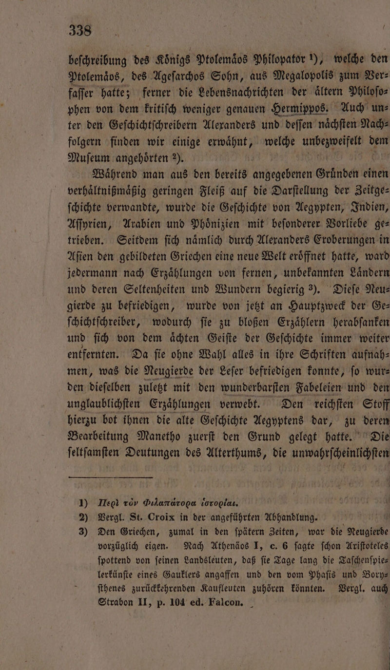 „ 2 | Ra | | beſchreibung des Königs Ptolemaͤos Philopator 1), welche den Ptolemaͤbs, des Ageſarchos Sohn, aus Megalopolis zum Ver⸗ faffer hatte; ferner die Lebensnachrichten der altern Philoſo⸗ phen von dem kritiſch weniger genauen Hermippos. Auch un⸗ ter den Geſchichtſchreibern Alexanders und deſſen naͤchſten Nach⸗ folgern finden wir einige a) welche en Op Muſeum angehörten 2). | Während man aus den bereits gelen Gründen einen verhaͤltnißmaͤßig geringen Fleiß auf die Darſtellung der Zeitge— ſchichte verwandte, wurde die Geſchichte von Aegypten, Indien, Aſſyrien, Arabien und Phoͤnizien mit beſonderer Vorliebe ge— trieben. Seitdem ſich naͤmlich durch Alexanders Eroberungen in Aſien den gebildeten Griechen eine neue Welt eroͤffnet hatte, ward jedermann nach Erzaͤhlungen von fernen, unbekannten Laͤndern und deren Seltenheiten und Wundern begierig 3). Dieſe Neu— gierde zu befriedigen, wurde von jetzt an Hauptzweck der Ge— ſchichtſchreiber, wodurch ſie zu bloßen Erzaͤhlern herabſanken und ſich von dem aͤchten Geiſte der Geſchichte immer weiter entfernten. Da ſie ohne Wahl alles in ihre Schriften aufnah⸗ men, was die Neugierde der Leſer befriedigen konnte, fo wur: den dieſelben zuletzt mit den wunderbarſten Fabeleien und den unglaublichſten Erzaͤhlungen verwebt. Den reichſten Stoff hierzu bot ihnen die alte Geſchichte Aegyptens dar, zu deren Bearbeitung Manetho zuerſt den Grund gelegt hatte. Die ſeltſamſten Deutungen des Alterthums, die unwahrſcheinlichſten 1) Lee tov Dılanaropa vorogiaı. 2) Vergl. St. Croix in der angeführten Abhandlung. 3) Den Griechen, zumal in den ſpätern Zeiten, war die reale vorzüglich eigen. Nach Athenäos I, c. 6 ſagte ſchon Ariſtoteles ſpottend von feinen Landsleuten, daß fie Tage lang die Taſchenſpie— lerkünſte eines Gauklers angaffen und den vom Phaſis und Bory— ſthenes zurückkehrenden Kaufleuten zuhören könnten. Vergl. auch
