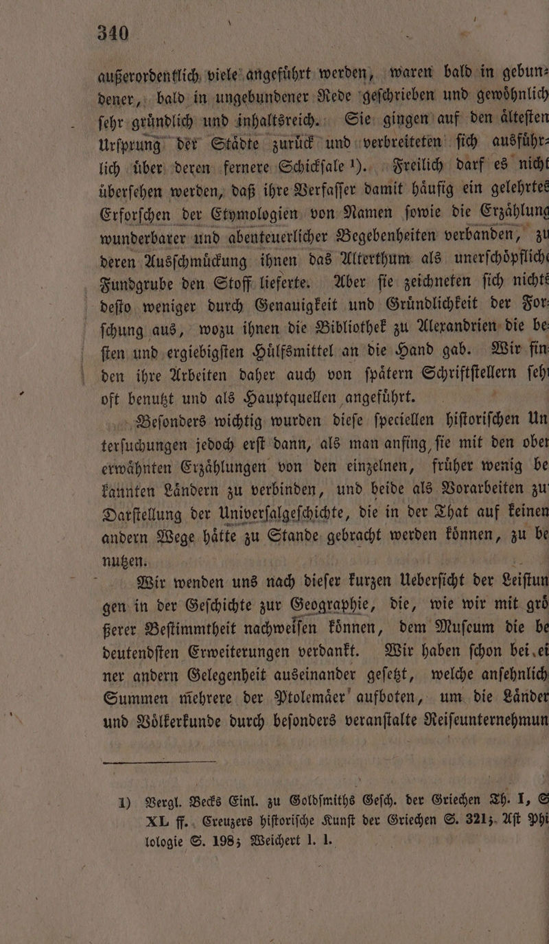 außerordentlich viele angefuͤhrt werden, waren bald in gebun— dener, bald in ungebundener Rede geſchrieben und gewoͤhnlich ſehr gründlich und inhaltsreich. Sie gingen auf den aͤlteſten Urſprung der Staͤdte zurück und verbreiteten ſich ausführ: lich uber deren fernere Schickſale ). Freilich darf es nicht überfehen werden, daß ihre Verfaſſer damit haͤufig ein gelehrtes Erforſchen der Etymologien von Namen ſowie die Erzählung wunderbarer und abenteuerlicher Begebenheiten verbanden, zr deren Ausſchmuͤckung ihnen das Alterthum als unerſchoͤpflich Fundgrube den Stoff lieferte. Aber ſie zeichneten ſich nichte deſto weniger durch Genauigkeit und Gruͤndlichkeit der For ſchung aus, wozu ihnen die Bibliothek zu Alexandrien die be ſten und ergiebigſten Huͤlfsmittel an die Hand gab. Wir fin den ihre Arbeiten daher auch von ſpaͤtern Schriftſtellern feh oft benutzt und als Hauptquellen angeführt. Beſonders wichtig wurden dieſe ſpeciellen hiſtoriſchen Un terſuchungen jedoch erſt dann, als man anfing, ſie mit den obeı erwähnten Erzählungen von den einzelnen, früher wenig be kannten Laͤndern zu verbinden, und beide als Vorarbeiten zu Darſtellung der Univerſalgeſchichte, die in der That auf keinen andern Wege haͤtte zu Stande gebracht werden koͤnnen, zu be nutzen. Wir wenden uns nach dieſer kurzen ueberſicht der eiſtun gen in der Geſchichte zur Geographie, die, wie wir mit groͤ ßerer Beſtimmtheit nachweiſen koͤnnen, dem Muſeum die be deutendſten Erweiterungen verdankt. Wir haben ſchon bei ei ner andern Gelegenheit auseinander geſetzt, welche anſehnlich Summen mehrere der Ptolemaͤer aufboten, um die Laͤnder und Voͤlkerkunde durch beſonders veranſtalte Reiſeunternehmun 1) Vergl. Becks Einl. zu Goldſmiths Geſch. der Griechen Th. I, S XL ff. Creuzers hiſtoriſche Kunſt der Griechen S. 321). Aſt Phi lologie S. 198; Weichert 1. 1.
