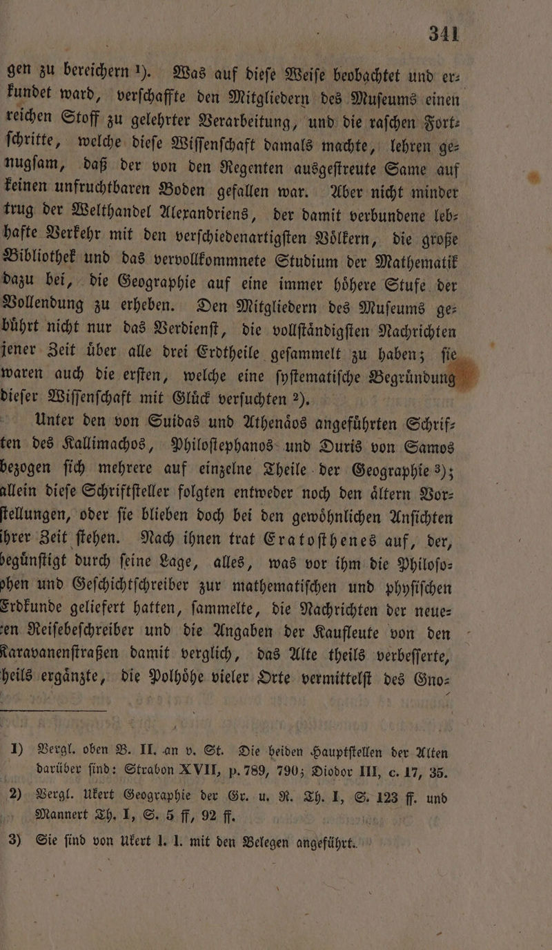 gen zu bereichern ). Was auf dieſe Weiſe beobachtet und er⸗ kundet ward, verſchaffte den Mitgliedern des Muſeums einen reichen Stoff zu gelehrter Verarbeitung, und die raſchen Fort— ſchritte, welche dieſe Wiſſenſchaft damals machte, lehren ge⸗ nugſam, daß der von den Regenten ausgeſtreute Same auf keinen unfruchtbaren Boden gefallen war. Aber nicht minder trug der Welthandel Alexandriens, der damit verbundene leb: hafte Verkehr mit den verſchiedenartigſten Voͤlkern, die große Bibliothek und das vervollkommnete Studium der Mathematik dazu bei, die Geographie auf eine immer hoͤhere Stufe der Vollendung zu erheben. Den Mitgliedern des Muſeums ge⸗ buͤhrt nicht nur das Verdienſt, die vollſtaͤndigſten Nachrichten jener Zeit uͤber alle drei Erdtheile geſammelt zu haben; ſie ' waren auch die erſten, welche eine ſyſtematiſche Begründung dieſer Wiſſenſchaft mit Gluͤck verſuchten M. 3‘ | Unter den von Suidas und Athenaͤos angeführten Schrif— ten des Kallimachos, Philoſtephanos und Duris von Samos bezogen ſich mehrere auf einzelne Theile der Geographie 3); allein dieſe Schriftſteller folgten entweder noch den aͤltern Vor⸗ ſtellungen, oder ſie blieben doch bei den gewoͤhnlichen Anſichten ihrer Zeit ſtehen. Nach ihnen trat Eratoſthenes auf, der, beguͤnſtigt durch feine Lage, alles, was vor ihm die Philoſo⸗ hen und Geſchichtſchreiber zur mathematiſchen und phyſiſchen Erdkunde geliefert hatten, ſammelte, die Nachrichten der neue— ‚en Reiſebeſchreiber und die Angaben der Kaufleute von den Taravanenſtraßen damit verglich, das Alte theils verbeſſerte, heils ergaͤnzte, die Polhoͤhe vieler Orte vermittelſt des Gno⸗ 1) Vergl. oben B. II. an v. St. Die beiden Hauptſtellen der Alten darüber find: Strabon XVII, p. 789, 790; Diodor III, c. 17, 35. 2) Vergl. ukert Geographie der Gr. u R. Th. IJ, S. 123 ff. und Mannert Th. I, S. 5 ff, 92 ff. 1 3) Sie find von Ukert 1. J. mit den Belegen angeführt.