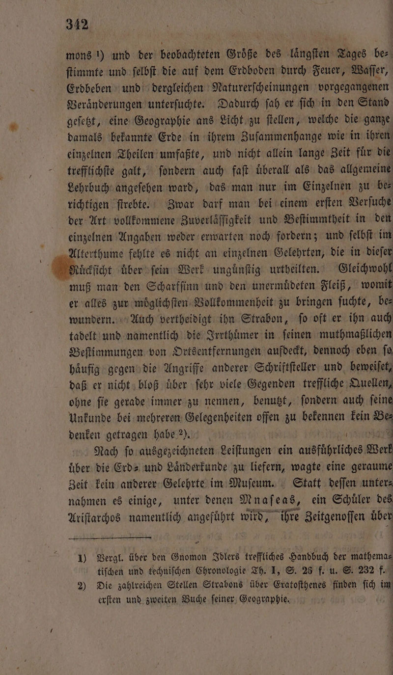 mons !) und der beobachteten Größe des laͤngſten Tages be⸗ ſtimmte und ſelbſt die auf dem Erdboden durch Feuer, Waſſer, Erdbeben und dergleichen Naturerſcheinungen vorgegangenen Veraͤnderungen unterſuchte. Dadurch ſah er ſich in den Stand geſetzt, eine Geographie ans Licht zu ſtellen, welche die ganze damals bekannte Erde in ihrem Zuſammenhange wie in ihren einzelnen Theilen umfaßte, und nicht allein lange Zeit fuͤr die trefflichſte galt, ſondern auch faſt uͤberall als das allgemeine Lehrbuch angeſehen ward, das man nur im Einzelnen zu bes richtigen ſtrebte. Zwar darf man bei einem erſten Verſuche der Art vollkommene Zuverlaͤſſigkeit und Beſtimmtheit in den einzelnen Angaben weder erwarten noch fordern; und ſelbſt im Alterthume fehlte es nicht an einzelnen Gelehrten, die in dieſer cückſicht uͤber ſein Werk ungänftig urtheilten. Gleichwohl muß man den Scharfſinn und den unermuͤdeten Fleiß, womit er alles zur moͤglichſten Vollkommenheit zu bringen ſuchte, be⸗ wundern. Auch vertheidigt ihn Strabon, ſo oft er ihn auch tadelt und namentlich die Irrthuͤmer in feinen muthmaßlichen Beſtimmungen von Ortsentfernungen aufdeckt, dennoch eben ſo haͤufig gegen die Angriffe anderer Schriftſteller und beweiſet, daß er nicht bloß uͤber ſehr viele Gegenden treffliche Quellen, ohne ſie gerade immer zu nennen, benutzt, ſondern auch ſeine Unkunde bei mehreren Gelegenheiten offen zu bekennen kein Bes denken getragen habe ). | rer Nach fo ausgezeichneten Leiſtungen ein ausfuͤhrliches Werk uͤber die Erd- und Laͤnderkunde zu liefern, wagte eine geraume Zeit kein anderer Gelehrte im Muſeum. Statt deſſen unter⸗ nahmen es einige, unter denen Mnafens, ein Schüler des RN atzen agu wird, ihre Zeitgenoffen über 1) Vergl. über den Gnomon Iblers treffliches Handbuch der mathema⸗ tiſchen und techniſchen Chronologie Th. I, S. 28 f. u. S. 232 f. 2) Die zahlreichen Stellen Strabons über Eratoſthenes finden u im erſten und zweiten Buche ſeiner Geographie.