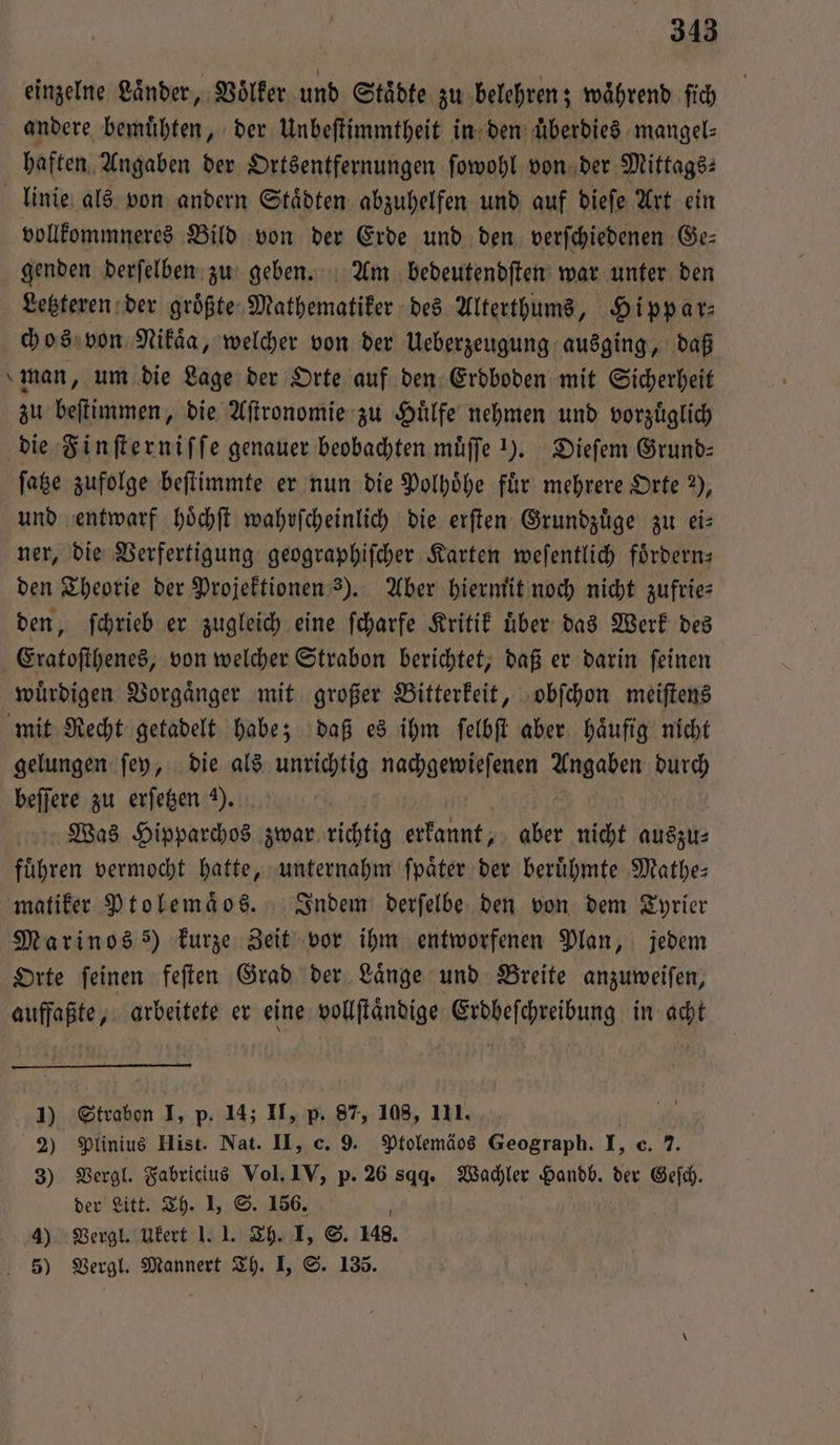 einzelne Länder, Voͤlker und Städte zu belehren; während ſich andere bemuͤhten, der Unbeſtimmtheit in den überdies mangel⸗ haften Angaben der Ortsentfernungen ſowohl von der Mittags: linie als von andern Staͤdten abzuhelfen und auf dieſe Art ein vollkommneres Bild von der Erde und den verſchiedenen Ge— genden derſelben zu geben. Am bedeutendſten war unter den Letzteren der groͤßte Mathematiker des Alterthums, Hippar⸗ chos von Nikaͤa, welcher von der Ueberzeugung ausging, daß man, um die Lage der Orte auf den Erdboden mit Sicherheit zu beſtimmen, die Aſtronomie zu Huͤlfe nehmen und vorzuͤglich die Finſterniſſe genauer beobachten muͤſſe Y. Dieſem Grund⸗ ſatze zufolge beſtimmte er nun die Polhoͤhe für mehrere Orte 2%), und entwarf hoͤchſt wahrſcheinlich die erſten Grundzuͤge zu eis ner, die Verfertigung geographiſcher Karten weſentlich fördern: den Theorie der Projektionen 3). Aber hiermit noch nicht zufrie⸗ den, ſchrieb er zugleich eine ſcharfe Kritik uͤber das Werk des Eratoſthenes, von welcher Strabon berichtet, daß er darin ſeinen wuͤrdigen Vorgaͤnger mit großer Bitterkeit, obſchon meiſtens mit Recht getadelt habe; daß es ihm ſelbſt aber. häufig nicht gelungen ſey, die als unrichtig nachgewieſenen Een durch beſſere zu erſetzen Y. Was Hipparchos zwar richtig erkannt, 5 nicht auszu⸗ fuͤhren vermocht hatte, unternahm ſpaͤter der berühmte Mathe⸗ matiker Ptolemaͤos. Indem derſelbe den von dem Tyrier Marinos) kurze Zeit vor ihm entworfenen Plan, jedem Orte ſeinen feſten Grad der Laͤnge und Breite anzuweiſen, . arbeitete er eine vollſtaͤndige Feat in acht 1) Strabon I, p. 14; II, p. 87, 108, 111. | 2) Plinius Hist. Nat. II, c. 9. Ptolemäos Geograph. I, c. 7. 3) Vergl. Fabricius Vol. IV, p. 26 sq. Wachler Handb. der Geſch. der Litt. Th. I, S. 156. N 4) Vergl. Ukert 1.1. Th. I, S. 148. 5) Vergl. Mannert Th. I, S. 135.