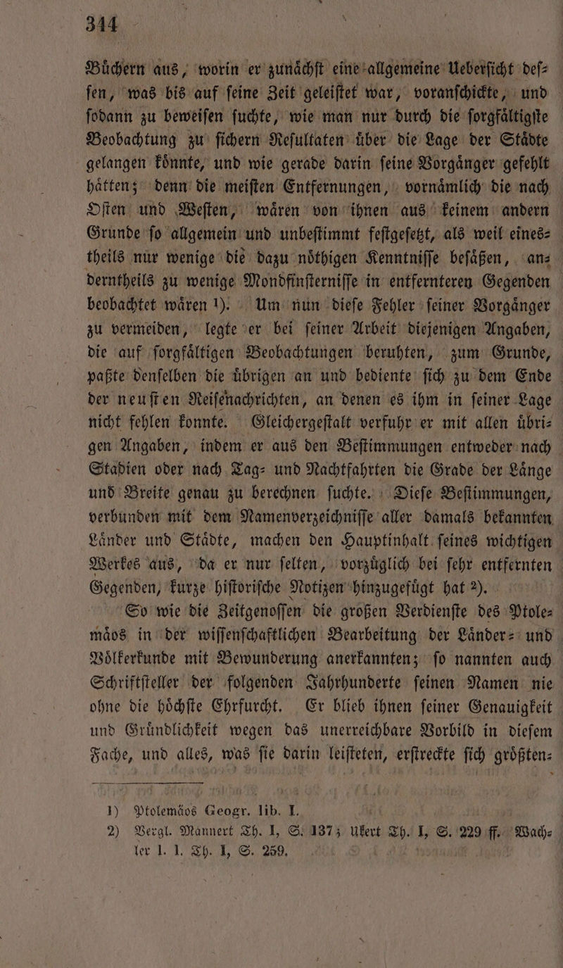 Büchern aus, worin er zunaͤchſt eine allgemeine Ueberſicht deſ⸗ ſen, was bis auf ſeine Zeit geleiſtet war, voranſchickte, und ſodann zu beweiſen ſuchte, wie man nur durch die ſorgfaͤltigſte Beobachtung zu ſichern Reſultaten uͤber die Lage der Staͤdte gelangen koͤnnte, und wie gerade darin feine Vorgaͤnger gefehlt haͤtten; denn die meiſten Entfernungen, vornaͤmlich die nach Oſten und Weſten, waͤren von ihnen aus keinem andern Grunde ſo allgemein und unbeſtimmt feſtgeſetzt, als weil eines⸗ theils nur wenige die dazu noͤthigen Kenntniſſe beſaͤßen, an derntheils zu wenige Mondfinſterniſſe in entfernteren Gegenden | beobachtet waͤren !). Um nun dieſe Fehler feiner Vorgänger zu vermeiden, legte er bei ſeiner Arbeit diejenigen Angaben, die auf ſorgfaͤltigen Beobachtungen beruhten, zum Grunde, paßte denſelben die uͤbrigen an und bediente ſich zu dem Ende der neuſten Reiſenachtichten, an denen es ihm in ſeiner Lage nicht fehlen konnte. Gleichergeſtalt verfuhr er mit allen uͤbri⸗ gen Angaben, indem er aus den Beſtimmungen entweder nach Stadien oder nach Tag⸗ und Nachtfahrten die Grade der Laͤnge und Breite genau zu berechnen ſuchte. Dieſe Beſtimmungen, verbunden mit dem Namenverzeichniſſe aller damals bekannten Laͤnder und Staͤdte, machen den Hauptinhalt ſeines wichtigen Werkes aus, da er nur ſelten, vorzuͤglich bei ſehr entfernten Gegenden, kurze hiſtoriſche Notizen hinzugefuͤgt hat 2). So wie die Zeitgenoſſen die großen Verdienſte des Ptole⸗ maͤos in der wiſſenſchaftlichen Bearbeitung der Laͤnder- und Voͤlkerkunde mit Bewunderung anerkannten; ſo nannten auch Schriftſteller der folgenden Jahrhunderte ſeinen Namen nie ohne die hoͤchſte Ehrfurcht. Er blieb ihnen ſeiner Genauigkeit und Gruͤndlichkeit wegen das unerreichbare Vorbild in dieſem Fache, und alles, was ſie darin leiſteten, erſtreckte ſich groͤßten⸗ — — —-— 1) Ptolemäos EN lib. 1. 2) Vergl. Mannert Th. I, S. 137; Ukert 15 15 S. 229 ff. Wach⸗ ler I. I. Th. I, S. 259. |
