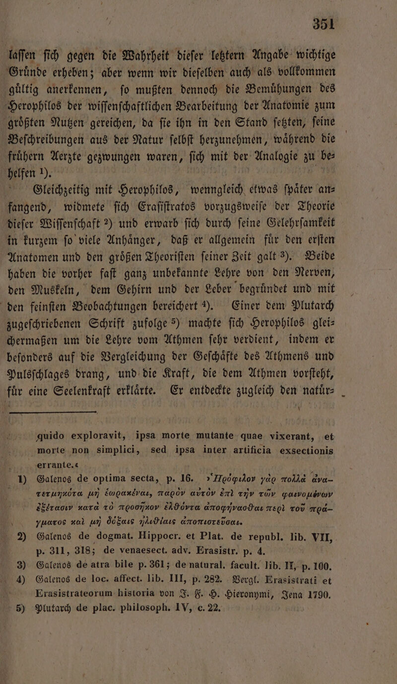 laſſen ſich gegen die Wahrheit dieſer letztern Angabe wichtige Gruͤnde erheben; aber wenn wir dieſelben auch als vollkommen guͤltig anerkennen, ſo mußten dennoch die Bemuͤhungen des Herophilos der wiſſenſchaftlichen Bearbeitung der Anatomie zum groͤßten Nutzen gereichen, da ſie ihn in den Stand ſetzten, ſeine Beſchreibungen aus der Natur ſelbſt herzunehmen, waͤhrend die fruͤhern Aerzte gezwungen waren, ſich mit der Analogie au 55 helfen 1). Gleichzeitig mit Herophilos, wenngleich etwas ſpaͤter an⸗ fangend, widmete ſich Eraſiſtratos vorzugsweiſe der Theorie dieſer Wiſſenſchaft ?) und erwarb ſich durch feine Gelehrſamkeit in kurzem ſo viele Anhaͤnger, daß er allgemein fuͤr den erſten Anatomen und den groͤßen Theoriſten ſeiner Zeit galt 3). Beide haben die vorher faſt ganz unbekannte Lehre von den Nerven, den Muskeln, dem Gehirn und der Leber begruͤndet und mit den feinſten Beobachtungen bereichert ). Einer dem Plutarch zugeſchriebenen Schrift zufolge 5) machte ſich Herophilos glei— chermaßen um die Lehre vom Athmen ſehr verdient, indem er beſonders auf die Vergleichung der Geſchaͤfte des Athmens und Pulsſchlages drang, und die Kraft, die dem Athmen vorſteht, für eine Seelenkraft erklärte. Er entdeckte zugleich den natür= 40 quido exploravit, ipsa morte mutante quae vixerant, et morte non simplici, sed ipsa inter artificia exsectionis b errante. 1) Galenos de optima secta, p. 16. »“Heoögıdov yd rod dva- \ rerum ra um W na00v avrov en 2j Tov yarmousray 2öltaoıv xara To N000740v EAdoVTa anopnvaodeı are Tov no0- yuaros ol um od Sols nlıdlaıs anomıorsvodı. 2) Galenos de ‚dogmat. Hippocr. et Plat. de republ. lib. VII, p. 311, 318; de venaesect. adv. Erasistr. p. 4. 3) Galenos de atra bile p. 361; de natural. facult. lib. II, p. 100. 4) Galenos de loc. affect. lib. III, p. 282. Vergl. Erasistrati et Erasistrateorum historia von J. F. H. Hieronymi, Jena 1790. 5) Plutarch de plac. philosoph. IV, c. 22.
