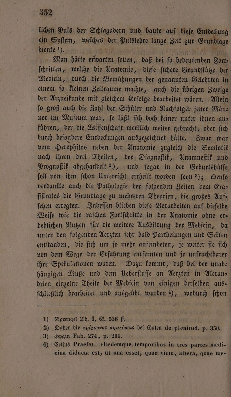 lichen Puls der Schlagadern und baute auf dieſe Entdeckung ein Syſtem, welche der Pulslehre hg Zeit zur Grundlage diente 2), | Man haͤtte 1 follen, daß bei ſo 0 So ſchritten, welche die Anatomie, dieſe ſichere Grundſtuͤtze der Medicin, durch die Bemuͤhungen der genannten Gelehrten in einem ſo kleinen Zeitraume machte, auch die uͤbrigen Zweige der Arzneikunde mit gleichem Erfolge bearbeitet waͤren. Allein ſo groß auch die Zahl der Schuͤler und Nachfolger jener Maͤn⸗ ner im Muſeum war, ſo laͤßt ſich doch keiner unter ihnen an⸗ fuͤhren, der die Wiſſenſchaft merklich weiter gebracht, oder ſich durch beſondere Entdeckungen ausgezeichnet haͤtte. Zwar war vom Herophilos neben der Anatomie zugleich die Semiotik nach ihren drei Theilen, der Diagnoſtik, Anamneſtik und Prognoſtik abgehandelt 2), und ſogar in der Geburtshuͤlfe fol von ihm ſchon Unterricht ertheilt worden ſeyn 3); ebenſo verdankte auch die Pathologie der folgenden Zeiten dem Era— ſiſtratos die Grundlage zu mehreren Theorien, die großes Auf— ſehen erregten. Indeſſen blieben dieſe Vorarbeiten auf dieſelbe Weiſe wie die raſchen Fortſchritte in der Anatomie ohne er⸗ heblichen Nutzen für die weitere Ausbildung der Mediein, da unter den folgenden Aerzten ſehr bald Partheiungen und Sekten entſtanden, die ſich um ſo mehr anfeindeten, je weiter ſie ſich von dem Wege der Erfahrung entfernten und je unfruchtbarer ihre Spekulationen waren. Dazu kommt, daß bei der unab— haͤngigen Muße und dem Ueberfluſſe an Aerzten in Alexan— drien einzelne Theile der Medicin von einigen derſelben aus⸗ ſchließlich bearbeitet und ausgeuͤbt wurden 3), wodurch ſchon 1) Sprengel Th. I, S. 536 ff. 2) Daher die roiggovos omusincıs bei Galen de plenitud. p. 350. 3) Hygin Fab. 274, p. 201. | 4) Celſus Praefat. »Iisdemque, ene in tres partes medi- cina diducta est, ut una esset, quae victu, altera, quae me-