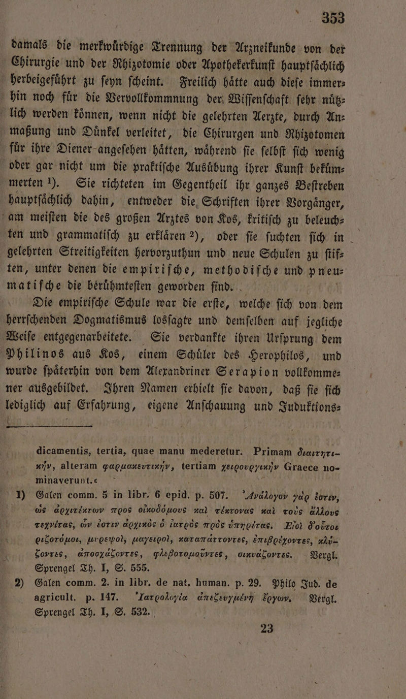 ‘08 damals die merkwürdige Trennung der Arzneikunde von der Chirurgie und der Rhizotomie oder Apothekerkunſt hauptſaͤchlich herbeigefuͤhrt zu ſeyn ſcheint. Freilich haͤtte auch dieſe immer⸗ hin noch fuͤr die Vervollkommnung der Wiſſenſchaft ſehr nuͤtz⸗ lich werden können, wenn nicht die gelehrten Aerzte, durch An: maßung und Duͤnkel verleitet, die Chirurgen und Rhizotomen für ihre Diener angeſehen hätten, während fie ſelbſt fi) wenig oder gar nicht um die praktiſche Ausuͤbung ihrer Kunſt bekuͤm⸗ merten 1). Sie richteten im Gegentheil ihr ganzes Beſtreben hauptſaͤchlich dahin, entweder die Schriften ihrer Vorgaͤnger, am meiſten die des großen Arztes von Kos, kritiſch zu beleuch⸗ ten und grammatiſch zu erklaͤren 2), oder ſie ſuchten ſich in gelehrten Streitigkeiten hervorzuthun und neue Schulen zu ſtif⸗ ten, unter denen die empiriſche, methodiſche und p neu matif che die beruͤhmteſten geworden ſind. Die empiriſche Schule war die erſte, welche ſich von dem herrſchenden Dogmatismus losſagte und demſelben auf jegliche Weiſe entgegenarbeitete. Sie verdankte ihren Urſprung dem Philinos aus Kos, einem Schuͤler des Herophilos, und wurde ſpaͤterhin von dem Alexandriner Serapion vollkomme⸗ ner ausgebildet. Ihren Namen erhielt ſie davon, daß ſie ſich lediglich auf Erfahrung, eigene Anſchauung und Juduktions⸗ i { dicamentis, tertia, quae manu mederetur. Primam dsurnrı- „%, alteram gapkaxsvrıxnv, tertiam act Graece no- minaverunt.« 1) Galen comm. 5 in libr. 6 pi p. 507. Avaloyov yap dorıv, Ws apyırlaram Tg0S Oinodouovs ndl Tinrovas al ros Ao teyviras, D Eorıv apyınös ò lr moos unnotras, Hi Oo eılorouo, urpsyvol, uaysıpo), KOTAMATTOvVTEsS, Enıßosyovrss, x= Covres, omooyabovrss, gAeßorouavvres, onvabovıss. Vergl. Sprengel Th. I, ©. 555. 2) Galen comm. 2. in libr. de nat. human. p. 29. Philo Jud. de agricult. p. 147. Iorgodoyia XEN οννE⁸ö U οννονε , Vergl. Sprengel Th. I, S. 532. 23