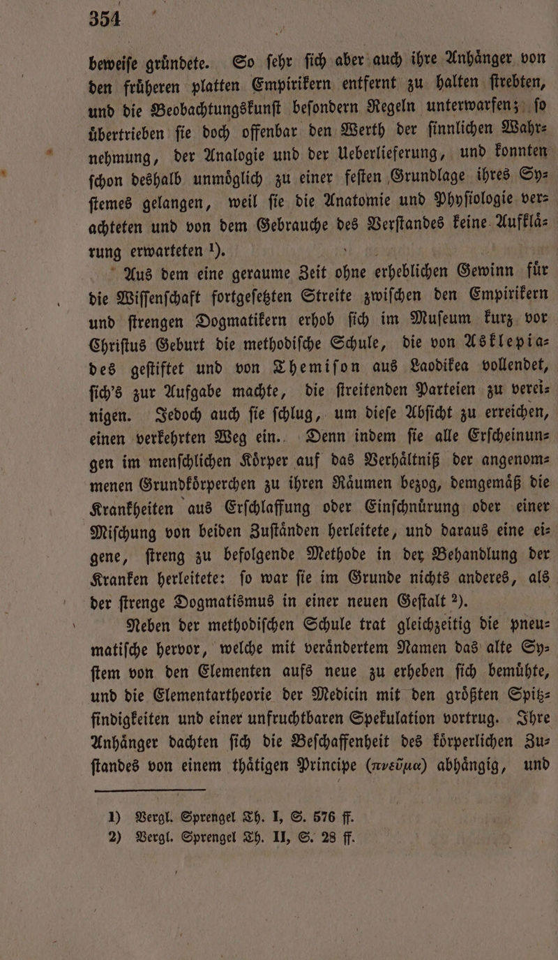 beweife gründete. So ſehr ſich aber auch ihre Anhaͤnger von den fruͤheren platten Empirikern entfernt zu halten ſtrebten, und die Beobachtungskunſt beſondern Regeln unterwarfen; ſo uͤbertrieben ſie doch offenbar den Werth der ſinnlichen Wahr⸗ nehmung, der Analogie und der Ueberlieferung, und konnten ſchon deshalb unmoͤglich zu einer feſten Grundlage ihres Sy⸗ ſtemes gelangen, weil ſie die Anatomie und Phyſiologie ver⸗ achteten und von dem Gebrauche des Verſtandes keine Aufklaͤ— rung erwarteten 1). Aus dem eine geraume Zeit e erheblichen Gewinn fuͤr die Wiſſenſchaft fortgeſetzten Streite zwiſchen den Empirikern und ſtrengen Dogmatikern erhob ſich im Muſeum kurz vor Chriſtus Geburt die methodiſche Schule, die von Asklepia⸗ des geſtiftet und von Themiſon aus Laodikea vollendet, ſich's zur Aufgabe machte, die ſtreitenden Parteien zu verei⸗ nigen. Jedoch auch ſie ſchlug, um dieſe Abſicht zu erreichen, einen verkehrten Weg ein. Denn indem fie alle Erfcheinuns gen im menſchlichen Koͤrper auf das Verhaͤltniß der angenom—⸗ menen Grundkoͤrperchen zu ihren Raͤumen bezog, demgemaͤß die Krankheiten aus Erſchlaffung oder Einſchnuͤrung oder einer Miſchung von beiden Zuſtaͤnden herleitete, und daraus eine ei⸗ gene, ſtreng zu befolgende Methode in der Behandlung der Kranken herleitete: ſo war ſie im Grunde nichts anderes, als der ſtrenge Dogmatismus in einer neuen Geſtalt 7). | Neben der methodiſchen Schule trat gleichzeitig die pneu— matiſche hervor, welche mit veraͤndertem Namen das alte Sy⸗ ſtem von den Elementen aufs neue zu erheben ſich bemuͤhte, und die Elementartheorie der Medicin mit den groͤßten Spitz⸗ findigkeiten und einer unfruchtbaren Spekulation vortrug. Ihre Anhänger dachten ſich die Beſchaffenheit des koͤrperlichen Zus ſtandes von einem thaͤtigen Principe ( ανν)] abhängig, und 1) Vergl. Sprengel Th. I, S. 576 ff. 2) Vergl. Sprengel Th. II, S. 28 ff.