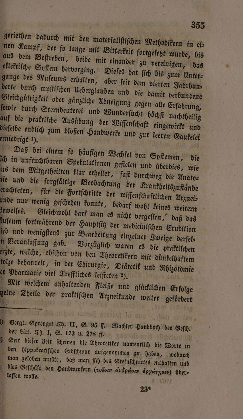 geriethen Dadurch mit den materialiftifchen Methodikern in ei⸗ nen Kampf, der fo lange mit Bitterkeit fortgeſetzt wurde, bis aus dem Beſtreben, beide mit einander zu vereinigen, das dieſelbe endlich zum bloßen Handwerke und zur leeren Gaukelei Daß bei einem fo haͤufigen Wechſel von Syſtemen, die ich in unfruchtbaren Spekulationen gefielen und uͤberdies, wie us dem Mitgetheilten klar erhellet, faſt durchweg die Anato⸗ tie und die ſorgfaͤltige Beobachtung der Krankheitszuſtaͤnde erachteten, fuͤr die Fortſchritte der wiſſenſchaftlichen Arznei⸗ unde nur wenig geſchehen konnte, bedarf wohl keines weitern zeweiſes. Gleichwohl darf man es nicht vergeſſen, daß das kuſeum fortwaͤhrend der Hauptſitz der mediciniſchen Erudition leb und wenigſtens zur Bearbeitung einzelner Zweige derſel⸗ N Veranlaſſung gab. Vorzuͤglich waren es die praktiſchen erzte, welche, obſchon von den Theoretikern mit duͤnkelhaftem tolze behandelt, in der Chirurgie, Diaͤtetik und Rhizotomie er Pharmacie viel Treffliches leiſteten 2). g Mit welchem anhaltenden Fleiße und gluͤcklichen Erfolge zelne Theile der praktiſchen Arzneikunde weiter gefoͤrdert 12 N 0 Vergl. Sprengel Th. II, S. 95 f. Wachler Handbuch der Gesch. der Litt. Th. I, S. 173 u. 278 ff. 9 here 8 ) Seit dieſer Zeit ſcheinen die Theoretiker namentlich die Worte in den hippokratiſchen Eidſchwur aufgenommen zu haben, wodurch man geloben mußte, daß man ſich des Steinſchnittes enthalten und dies Geſchäft den Handwerkern (Tosoıw avdpaoıy Eeyarnoıw) Übers laſſen wolle. | 23*