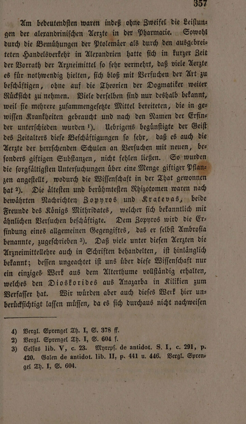 337 Am bedeutendſten waren indeß ohne Zweifel die Leiſtun⸗ gen der alexandriniſchen Aerzte in der Pharmacie. Sowohl durch die Bemuͤhungen der Ptolemaͤer als durch den ausgebrei⸗ teten Handelsverkehr in Alexandrien hatte ſich in kurzer Zeit der Vorrath der Arzneimittel ſo ſehr vermehrt, daß viele Aerzte es fuͤr nothwendig hielten, ſich bloß mit Verſuchen der Art zu beſchaͤftigen, ohne auf die Theorien der Dogmatiker weiter Ruͤckſicht zu nehmen. Viele derſelben ſind nur deshalb bekannt, weil fie mehrere zuſammengeſetzte Mittel bereiteten, die in ges wiſſen Krankheiten gebraucht und nach den Namen der Erfin⸗ der unterſchieden wurden 1). Uebrigens beguͤnſtigte der Geiſt des Zeitalters dieſe Beſchaͤftigungen ſo ſehr, daß es auch die Aerzte der herrſchenden Schulen an Verſuchen mit neuen, be⸗ ſonders giftigen Subſtanzen, nicht fehlen ließen. So wurden die ſorgfaͤltigſten Unterſuchungen uͤber eine Menge giftiger Pflan⸗ zen angeſtellt, wodurch die Wiſſenſchaft in der That gewonnen hat 2). Die aͤlteſten und beruͤhmteſten Rhizotomen waren nach bewährten Nachrichten Zopyros und Kratevas, beide Freunde des Koͤnigs Mithridates, welcher ſich bekanntlich mit ähnlichen Verſuchen beſchaͤftigte. Dem Zopyros wird die Er⸗ findung eines allgemeinen Gegengiftes, das er ſelbſt Ambroſia benannte, zugeſchrieben 3). Daß viele unter dieſen Aerzten die Arzneimittellehre auch in Schriften behandelten, iſt hinlaͤnglich bekannt; deſſen ungeachtet iſt uns uͤber dieſe Wiſſenſchaft nur ein einziges Werk aus dem Alterthume vollſtaͤndig erhalten, welches den Dioskorides aus Anazarba in Kilikien zum Verfaſſer hat. Wir wuͤrden aber auch dieſes Werk hier un— beruͤckſichtigt laſſen müffen, da es ſich durchaus nicht nachweiſen 4) Vergl. Sprengel Th. I, S. 378 ff. 2) Vergl. Sprengel Th. I, S. 604 f. 3) Celſus lib. V, c. 23. Myrepſ. de antidot. S. I, c. 291, p. 420. Galen de antidot. lib. II, p. 441 u. 446. Vergl. Spren⸗