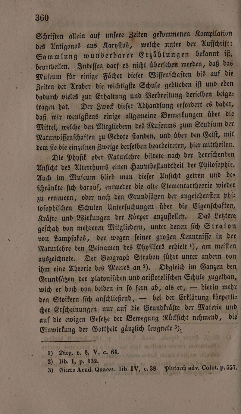 Schriften allein auf unfere Zeiten gekommenen Kompilation des Antigonos aus Karyſtos, welche unter der Aufſchrift: Sammlung wunderbarer Erzählungen bekannt iſt, beurtheilen. Indeſſen darf es nicht uͤberſehen werden, daß das Muſeum für einige Fächer dieſer Wiſſenſchaften bis auf die Zeiten der Araber die wichtigſte Schule geblieben iſt und eben dadurch vieles zur Erhaltung und Verbreitung derſelben beige⸗ tragen hat. Der Zweck dieſer Abhandlung erfordert es daher, daß wir wenigſtens einige allgemeine Bemerkungen uͤber die Mittel, welche den Mitgliedern des Muſeums zum Studium der Naturwiſſenſchaften zu Gebote ſtanden, und über den Geiſt, mit dem ſie die einzelnen Zweige derſelben bearbeiteten, hier mittheilen. Die Phyſik oder Naturlehre bildete nach der herrſchenden Anſicht des Alterthums einen Hauptbeſtandtheil der Philoſophie. Auch im Muſeum blieb man dieſer Anſicht getreu und bes ſchraͤnkte ſich darauf, entweder die alte Elementartheorie wieder zu erneuern, oder nach den Grundſaͤtzen der angeſehenſten phi⸗ loſophiſchen Schulen Unterſuchungen uͤber die Eigenſchaften, Kraͤfte und Wirkungen der Koͤrper anzuſtellen. Das Letztere geſchah von mehreren Mitgliedern, unter denen ſich Straton von Lampſakos, der wegen feiner großen Kenntniſſe in der Naturlehre den Beinamen des Phyſikers erhielt 1), am meiſten auszeichnete. Der Geograph Strabon fuͤhrt unter andern von ihm eine Theorie des Meeres an 2). Obgleich im Ganzen den Grundſaͤtzen der platoniſchen und ariſtoteliſchen Schule zugethan, wich er doch von beiden in ſo fern ab, als er, — hierin mehr den Stoikern ſich anſchließend, — bei der Erklaͤrung koͤrperli⸗ cher Erſcheinungen nur auf die Grundkraͤfte der Materie und auf die ewigen Geſetze der Bewegung Ruͤckſicht nehmend, die Einwirkung der Gottheit gänzlich leugnete 3). 1) Diog. v. L. V. c. 68. 2) lib. I, p. 132. | 3) Cicero Acad. Quaest. lib. IV, c. 38. Plutarch adv. Colot. p. 557.