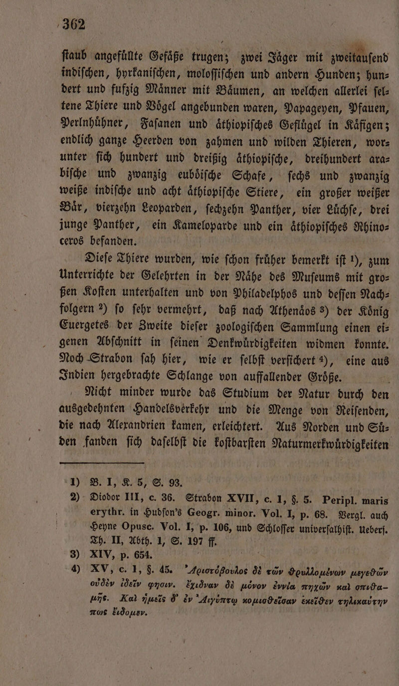 ſtaub angefülte Gefäße trugen; zwei Jaͤger mit zweitausend indiſchen, hyrkaniſchen, moloſſiſchen und andern Hunden; hun⸗ dert und fufzig Maͤnner mit Baͤumen, an welchen allerlei ſel⸗ tene Thiere und Voͤgel angebunden waren, Papageyen, Pfauen, Perlnhuͤhner, Faſanen und aͤthiopiſches Geflügel in Kaͤfigen; endlich ganze Heerden von zahmen und wilden Thieren, wor⸗ unter ſich hundert und dreißig aͤthiopiſche, dreihundert ara⸗ biſche und zwanzig euboͤiſche Schafe, ſechs und zwanzig weiße indiſche und acht aͤthiopiſche Stiere, ein großer weißer Baͤr, vierzehn Leoparden, ſechzehn Panther, vier Luͤchſe, drei junge Panther, ein e und ein aͤthiopiſches Rhino⸗ ceros befanden. Dieſe Thiere wurden, wie ſchon früher bemerkt iſt 1), zum Unterrichte der Gelehrten in der Naͤhe des Muſeums mit gro⸗ ßen Koſten unterhalten und von Philadelphos und deſſen Nach⸗ folgern 2) fo ſehr vermehrt, daß nach Athenaͤos 8) der König Euergetes der Zweite dieſer zoologiſchen Sammlung einen ei⸗ genen Abſchnitt in ſeinen Denkwuͤrdigkeiten widmen konnte. Noch Strabon ſah hier, wie er ſelbſt verſichert 2), eine aus Indien hergebrachte Schlange von auffallender Groͤße. 8 Nicht minder wurde das Studium der Natur durch den ausgedehnten Handelsverkehr und die Menge von Reiſenden, die nach Alexandrien kamen, erleichtert. Aus Norden und Suͤ— den fanden ſich daſelbſt die koſtbarſten Naturmerkwuͤrdigkeiten 1) B. I, K. 5, S. 93. 2) Diodor III, c. 36. Strabon XVII, c. 1, $. 8. Peripl. maris erythr. in Hudſon's Geogr. minor. Vol. I, p. 68. Vergl. auch Heyne Opusc. Vol. I, p. 106, und Schloſſer univerſalhiſt. Ueberſ. Th. II, Abth. 1, S. 125 ff. 3) XIV, p. 654. 1 | 4) XV, c. 1, 9. 45. Aber de os rav Houlloulvav usyedwv oder ler ꝙπνοννν. xv q uevov Zvvia nn4wv Kol onıda- uns. Kal nusis d &amp;v Aiyùntq nouodeiony ber her rilixai tv ns kr ou,