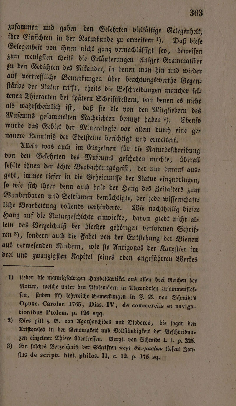 zuſammen und gaben den Gelehrten vielfältige Gelegenheit, ihre Einſichten in der Naturkunde zu erweitern ). Daß dieſe Gelegenheit von ihnen nicht ganz vernachlaͤſſigt ſey, beweiſen zum wenigſten theils die Erlaͤuterungen einiger Grammatiker zu den Gedichten des Nikander, in denen man hin und wieder auf vortreffliche Bemerkungen über beachtungswerthe Gegen⸗ ſtaͤnde der Natur trifft, theils die Beſchreibungen mancher ſel—⸗ tenen Thierarten bei ſpaͤtern Schriftſtellern, von denen es mehr als wahrſcheinlich iſt, daß ſie die von den Mitgliedern des Muſeums geſammelten Nachrichten benutzt haben 2). Ebenſo wurde das Gebiet der Mineralogie vor allem durch eine ge⸗ nauere Kenntniß der Edelſteine berichtigt und erweitert. Allein was auch im Einzelnen fuͤr die Naturbeſchreibung von den Gelehrten des Muſeums geſchehen mochte, uberall fehlte ihnen der aͤchte Beobachtungsgeiſt, der nur darauf aus⸗ geht, immer tiefer in die Geheimniſſe der Natur einzudringen, ſo wie ſich ihrer denn auch bald der Hang des Zeitalters zum Wunderbaren und Seltſamen bemaͤchtigte, der jede wiſſenſchaft⸗ liche Bearbeitung vollends verhinderte. Wie nachtheilig dieſer Hang auf die Naturgeſchichte einwirkte, davon giebt nicht al⸗ lein das Verzeichniß der hierher gehoͤrigen verlorenen Schrif— ten 3), ſondern auch die Fabel von der Entſtehung der Bienen aus verweſenden Rindern, wie ſie Antigonos der Karyſtier im drei und zwanzigſten Kapitel ſeines oben angefuͤhrten Werkes 1) ueber die mannigfaltigen Handelsartikel aus allen drei Reichen der 5 Natur, welche unter den Ptolemäern in Alexandrien zuſammenfloſ⸗ ſen, finden ſich lehrreiche Bemerkungen in F. S. von Schmidt's Opusc. Carolsr. 1765, Diss. IV, de commerciis et naviga- tionibus Ptolem. p. 126 sqq. N 2 Dies gilt z. B. von Agatharchides und Diodoros, die ſogar den Ariſtoteles in der Genauigkeit und Vollſtändigkeit der Beſchreibun⸗ gen einzelner Thiere übertreffen. Vergl. von Schmidt 1: 1. p. 225. 3) Ein ſolches Verzeichniß der Schriften % Yavuaoiwv liefert Jon⸗ ſius de scriptt. hist. philos. II, c. 12. p. 175 8d.