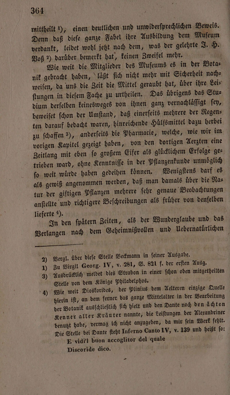 mittheilt 1), einen deutlichen und unwiderſprechlichen Beweis. Denn daß dieſe ganze Fabel ihre Ausbildung dem Muſeum verdankt, leidet wohl jetzt nach dem, was der gelehrte J. H. Voß 2) darüber bemerkt hat, keinen Zweifel mehr. | Wie weit die Mitglieder des Muſeums es in der Bota⸗ nik gebracht haben, laͤßt ſich nicht mehr mit Sicherheit nach⸗ weiſen, da uns die Zeit die Mittel geraubt hat, uͤber ihre Lei⸗ ſtungen in dieſem Fache zu urtheilen. Das uͤbrigens das Stu⸗ dium derſelben keinesweges von ihnen ganz vernachlaͤſſigt ſey, beweiſet ſchon der Umſtand, daß einerſeits mehrere der Regen⸗ ten darauf bedacht waren, hinreichende Huͤlfsmittel dazu herbei zu ſchaffen 3), anderſeits die Pharmacie, welche, wie wir im vorigen Kapitel gezeigt haben, von den dortigen Aerzten eine Zeitlang mit eben ſo großem Eifer als gluͤcklichem Erfolge ge⸗ trieben ward, ohne Kenntniffe in der Pflanzenkunde unmoͤglich ſo weit wuͤrde haben gedeihen koͤnnen. Wenigſtens darf es als gewiß angenommen werden, daß man damals uͤber die Na⸗ tur der giftigen Pflanzen mehrere ſehr genaue Beobachtungen anſtellte und richtigere Beſchreibungen als fruͤher von denſelben lieferte ). In den ſpaͤtern Zeiten, als der Wunderglaube und das * Verlangen nach dem Geheimnißvollen und Uebernatürlichen | 2) Vergl. über dieſe Stelle Beckmann in ſeiner Ausgabe. 1) Zu Virgil Georg. IV, V. 281, S. 821 f. der erſten Ausg. 3) Ausdrücklich meldet dies Strabon in einer ſchon oben mitgetheilten Stelle von dem Könige Philadelphos. 4) Wie weit Dioskorides, der Plinius dem Nelteren einzige Quelle hierin iſt, an dem ferner das ganze Mittelalter in der Bearbeitung der Botanik ausſchließlich ſich hielt und den Dante noch den ächten Kenner aller Kräuter nannte, die Leiſtungen der Alexandriner benutzt habe, vermag ich nicht anzugeben, da mir ſein Werk fehlt. Die Stelle bei Dante ſteht Inferno Canto IV, v. 139 und heißt ſo: E vidbl buon accoglitor del quale Discoride dico.