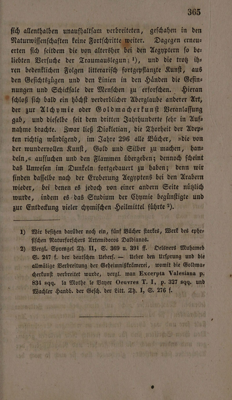 ſich allenthalben unaufhaltſam verbreiteten, geſchahen in den Naturwiſſenſchaften keine Fortſchritte weiter. Dagegen erneu— erten ſich ſeitdem die von | den Aegyptern fo be: liebten Verſuche der Traumauslegun; 1), und die trotz ih⸗ ren bedenklichen Folgen litterariſch fortgepflanzte Kunſt, aus den Geſichtszuͤgen und den Linien in den Haͤnden die Geſin⸗ nungen und Schickſale der Menſchen zu erforſchen. Hieran ſchloß ſich bald ein hoͤchſt verderblicher Aberglaube anderer Art, der zur Alchymie oder Goldmacherkunſt Veranlaſſung gab, und dieſelbe ſeit dem dritten Jahrhunderte ſehr in Auf⸗ nahme brachte. Zwar ließ Diokletian, die Thorheit der Adep—⸗ ten richtig wuͤrdigend, im Jahre 296 alle Buͤcher, »die von der wundervollen Kunſt, Gold und Silber zu machen, han⸗ deln, « aufſuchen und den Flammen übergeben; dennoch ſcheint das Unweſen im Dunkeln fortgedauert zu haben; denn wir finden daſſelbe nach der Eroberung Aegyptens bei den Arabern wieder, bei denen es jedoch von einer andern Seite nuͤtzlich wurde, indem es das Studium der Chpmie beguͤnſtigte und zur Entdeckung vieler chymiſchen Heilmittel führte 2). 1) Wir beſitzen darüber noch ein, fünf Bücher ſtarkes, Werk des ephe⸗ ſiſchen Naturforſchers Artemidoros Daldianos. 2) Vergl. Sprengel Th. II, S. 369 u. 391 ff. Oelsners Muhamed S. 247 f. der deutſchen Ueberſ. — Ueber den Urſprung und die allmälige Verbreitung der Geheimnißkrämerei, womit die Goldma⸗ cherkunſt verbreitet wurde, vergl. man Excerpta Valesiana p. 834 sq. la Mothe le Vayer Oeuvres T. I, p. 327 sqq. und Wachler Handb. der Geſch. der Litt. Th. I, S. 276 f.