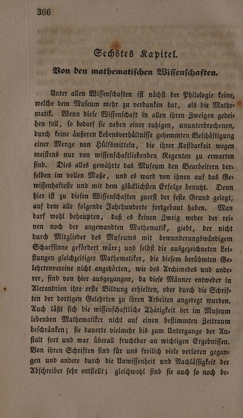Pe“ Kapitel, Bon den mathematiſchen Wiſſenſchaften. unter allen Wiſſenſchaften iſt naͤchſt der Philologie keine, welche dem Muſeum mehr zu verdanken hat, als die Mathe- matik. Wenn dieſe Wiſſenſchaft in allen ihren Zweigen gebeis hen ſoll, ſo bedarf ſie neben einer ruhigen, ununterbrochenen, durch keine aͤußeren Lebensverhaͤltniſſe gehemmten Beſchaͤftigung einer Menge von Huͤlfsmitteln, die ihrer Koſtbarkeit wegen meiſtens nur von wiſſenſchaftliebenden Regenten zu erwarten find. Dies alles gewaͤhrte das Muſeum den Bearbeitern der⸗ felben im vollen Maße, und es ward von ihnen auf das Ge⸗ wiſſenhafteſte und mit dem gluͤcklichſten Erfolge benutzt. Denn hier iſt zu dieſen Wiſſenſchaften zuerſt der feſte Grund gelegt, auf dem alle folgende Jahrhunderte fortgebaut haben. Man darf wohl behaupten, daß es keinen Zweig weder der reis nen noch der angewandten Mathematik, giebt, der nicht durch Mitglieder des Muſeums mit bewunderungswuͤrdigem Scharfſinne gefoͤrdert waͤre; und ſelbſt die ausgezeichneten Lei— ſtungen gleichzeitiger Mathematiker, die dieſem beruͤhmten Ge— lehrtenvereine nicht angehörten, wie des Archimedes und ande: rer, ſind von hier ausgegangen, da dieſe Maͤnner entweder in Alexandrien ihre erſte Bildung erhielten, oder durch die Schrif⸗ ten der dortigen Gelehrten zu ihren Arbeiten angeregt wurden. Auch laͤßt ſich die wiſſenſchaftliche Thaͤtigkeit der im Muſeum lebenden Mathematiker nicht auf einen beſtimmten Zeitraum beſchraͤnken; ſie dauerte vielmehr bis zum Untergange der An⸗ ſtalt fort und war uͤberall fruchtbar an wichtigen Ergebniſſen. Von ihren Schriften ſind fuͤr uns freilich viele verloren gegan⸗ gen und andere durch die Unwiſſenheit und Nachlaͤſſigkeit der Abſchreiber ſebr entſtellt; gleichwohl find fie auch fo noch be: